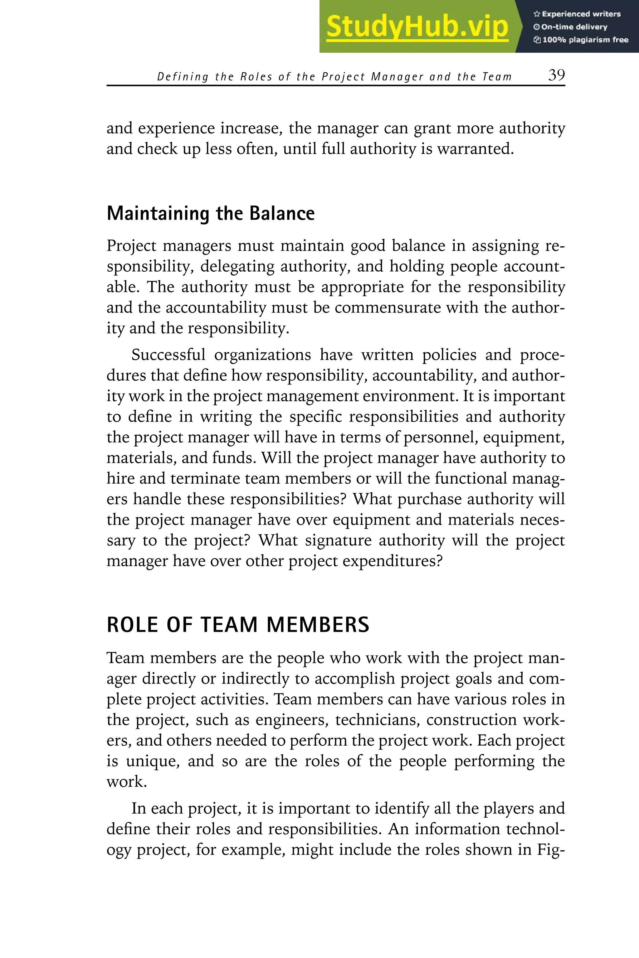 Defining the R oles of the P roject Manager and the Team 39
and experience increase, the manager can grant more authority
and check up less often, until full authority is warranted.
Maintaining the Balance
Project managers must maintain good balance in assigning re-
sponsibility, delegating authority, and holding people account-
able. The authority must be appropriate for the responsibility
and the accountability must be commensurate with the author-
ity and the responsibility.
Successful organizations have written policies and proce-
dures that define how responsibility, accountability, and author-
ity work in the project management environment. It is important
to define in writing the specific responsibilities and authority
the project manager will have in terms of personnel, equipment,
materials, and funds. Will the project manager have authority to
hire and terminate team members or will the functional manag-
ers handle these responsibilities? What purchase authority will
the project manager have over equipment and materials neces-
sary to the project? What signature authority will the project
manager have over other project expenditures?
ROLE OF TEAM MEMBERS
Team members are the people who work with the project man-
ager directly or indirectly to accomplish project goals and com-
plete project activities. Team members can have various roles in
the project, such as engineers, technicians, construction work-
ers, and others needed to perform the project work. Each project
is unique, and so are the roles of the people performing the
work.
In each project, it is important to identify all the players and
define their roles and responsibilities. An information technol-
ogy project, for example, might include the roles shown in Fig-
 