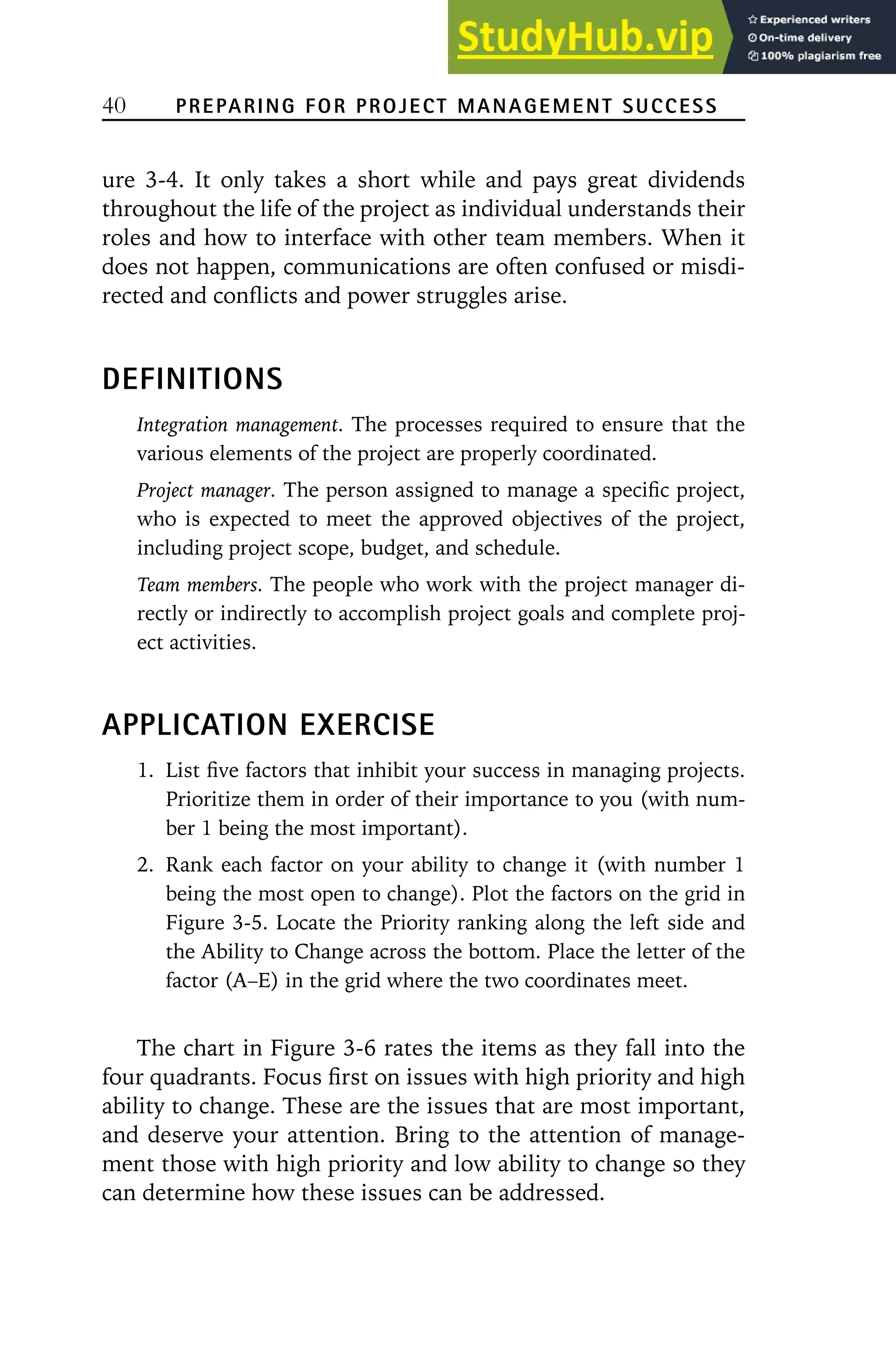 40 PREPARING FOR PROJECT MANAGEMENT SUCCESS
ure 3-4. It only takes a short while and pays great dividends
throughout the life of the project as individual understands their
roles and how to interface with other team members. When it
does not happen, communications are often confused or misdi-
rected and conflicts and power struggles arise.
DEFINITIONS
Integration management. The processes required to ensure that the
various elements of the project are properly coordinated.
Project manager. The person assigned to manage a specific project,
who is expected to meet the approved objectives of the project,
including project scope, budget, and schedule.
Team members. The people who work with the project manager di-
rectly or indirectly to accomplish project goals and complete proj-
ect activities.
APPLICATION EXERCISE
1. List five factors that inhibit your success in managing projects.
Prioritize them in order of their importance to you (with num-
ber 1 being the most important).
2. Rank each factor on your ability to change it (with number 1
being the most open to change). Plot the factors on the grid in
Figure 3-5. Locate the Priority ranking along the left side and
the Ability to Change across the bottom. Place the letter of the
factor (A–E) in the grid where the two coordinates meet.
The chart in Figure 3-6 rates the items as they fall into the
four quadrants. Focus first on issues with high priority and high
ability to change. These are the issues that are most important,
and deserve your attention. Bring to the attention of manage-
ment those with high priority and low ability to change so they
can determine how these issues can be addressed.
 