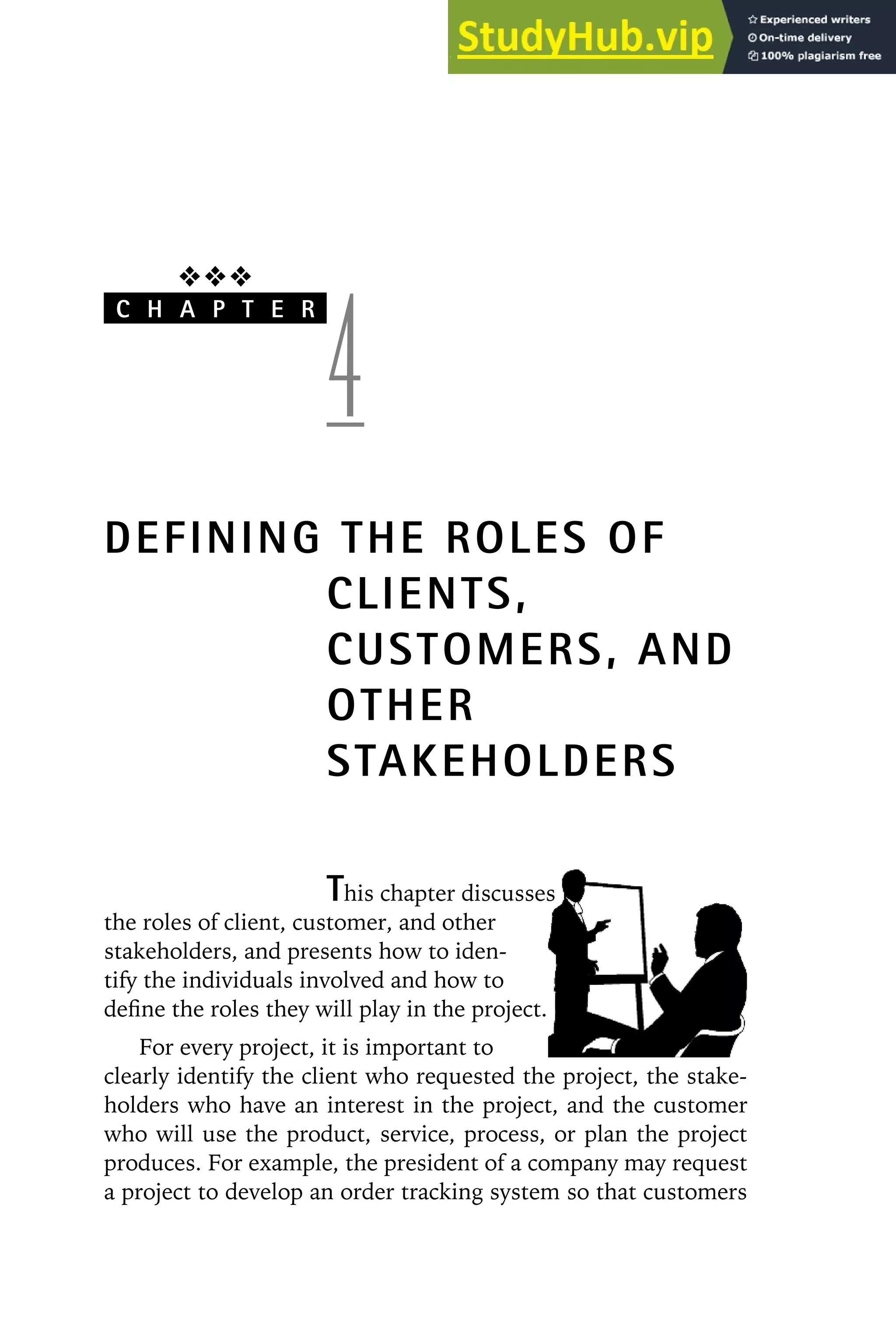 ❖❖❖
C H A P T E R
4
DEFINING THE ROLES OF
CLIENTS,
CUSTOMERS, AND
OTHER
STAKEHOLDERS
This chapter discusses
the roles of client, customer, and other
stakeholders, and presents how to iden-
tify the individuals involved and how to
define the roles they will play in the project.
For every project, it is important to
clearly identify the client who requested the project, the stake-
holders who have an interest in the project, and the customer
who will use the product, service, process, or plan the project
produces. For example, the president of a company may request
a project to develop an order tracking system so that customers
 