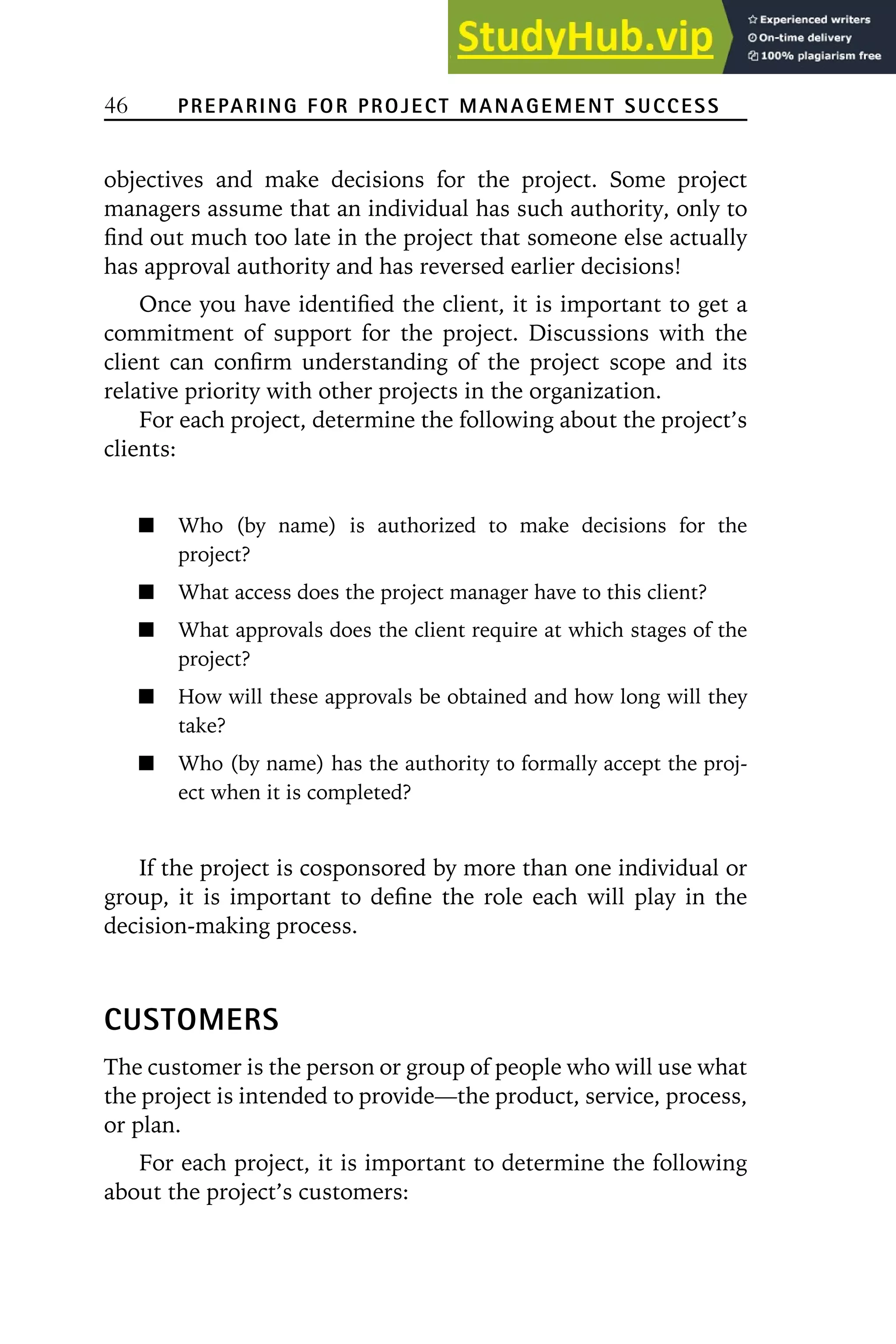 46 PREPARING FOR PROJECT MANAGEMENT SUCCESS
objectives and make decisions for the project. Some project
managers assume that an individual has such authority, only to
find out much too late in the project that someone else actually
has approval authority and has reversed earlier decisions!
Once you have identified the client, it is important to get a
commitment of support for the project. Discussions with the
client can confirm understanding of the project scope and its
relative priority with other projects in the organization.
For each project, determine the following about the project’s
clients:
Who (by name) is authorized to make decisions for the
project?
What access does the project manager have to this client?
What approvals does the client require at which stages of the
project?
How will these approvals be obtained and how long will they
take?
Who (by name) has the authority to formally accept the proj-
ect when it is completed?
If the project is cosponsored by more than one individual or
group, it is important to define the role each will play in the
decision-making process.
CUSTOMERS
The customer is the person or group of people who will use what
the project is intended to provide—the product, service, process,
or plan.
For each project, it is important to determine the following
about the project’s customers:
 