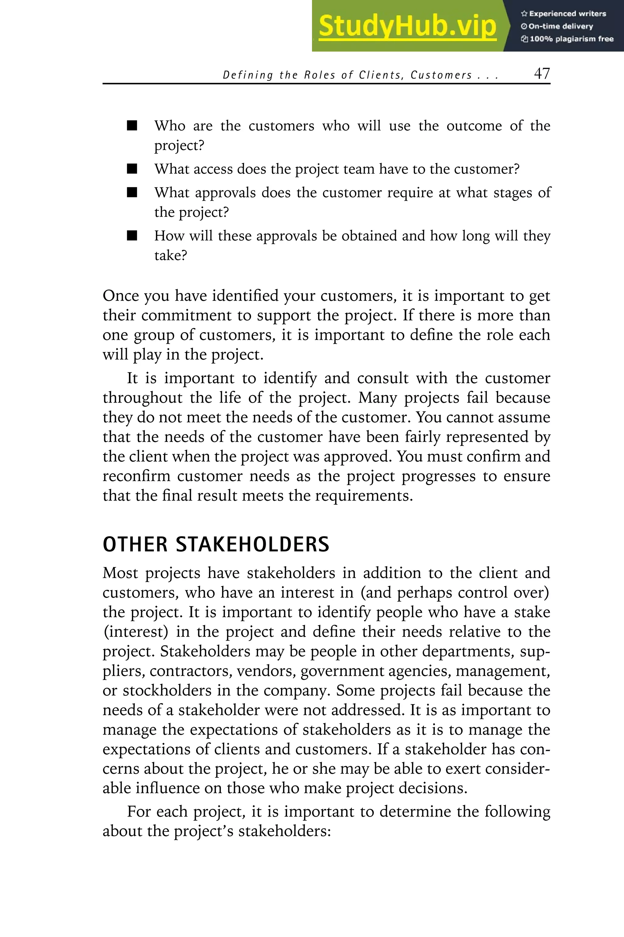 Defining the Roles of Clients, Customers . . . 47
Who are the customers who will use the outcome of the
project?
What access does the project team have to the customer?
What approvals does the customer require at what stages of
the project?
How will these approvals be obtained and how long will they
take?
Once you have identified your customers, it is important to get
their commitment to support the project. If there is more than
one group of customers, it is important to define the role each
will play in the project.
It is important to identify and consult with the customer
throughout the life of the project. Many projects fail because
they do not meet the needs of the customer. You cannot assume
that the needs of the customer have been fairly represented by
the client when the project was approved. You must confirm and
reconfirm customer needs as the project progresses to ensure
that the final result meets the requirements.
OTHER STAKEHOLDERS
Most projects have stakeholders in addition to the client and
customers, who have an interest in (and perhaps control over)
the project. It is important to identify people who have a stake
(interest) in the project and define their needs relative to the
project. Stakeholders may be people in other departments, sup-
pliers, contractors, vendors, government agencies, management,
or stockholders in the company. Some projects fail because the
needs of a stakeholder were not addressed. It is as important to
manage the expectations of stakeholders as it is to manage the
expectations of clients and customers. If a stakeholder has con-
cerns about the project, he or she may be able to exert consider-
able influence on those who make project decisions.
For each project, it is important to determine the following
about the project’s stakeholders:
 