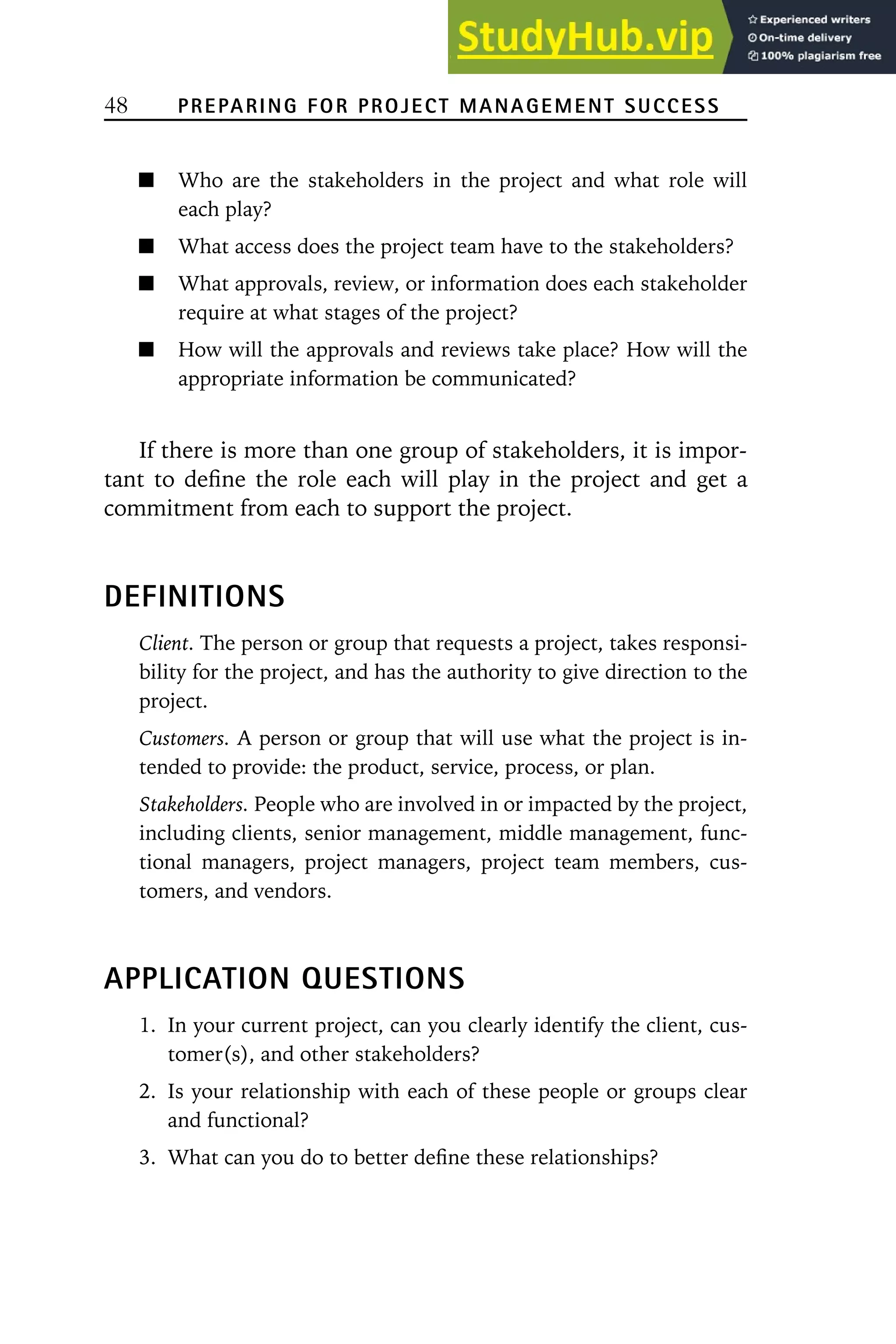 48 PREPARING FOR PROJECT MANAGEMENT SUCCESS
Who are the stakeholders in the project and what role will
each play?
What access does the project team have to the stakeholders?
What approvals, review, or information does each stakeholder
require at what stages of the project?
How will the approvals and reviews take place? How will the
appropriate information be communicated?
If there is more than one group of stakeholders, it is impor-
tant to define the role each will play in the project and get a
commitment from each to support the project.
DEFINITIONS
Client. The person or group that requests a project, takes responsi-
bility for the project, and has the authority to give direction to the
project.
Customers. A person or group that will use what the project is in-
tended to provide: the product, service, process, or plan.
Stakeholders. People who are involved in or impacted by the project,
including clients, senior management, middle management, func-
tional managers, project managers, project team members, cus-
tomers, and vendors.
APPLICATION QUESTIONS
1. In your current project, can you clearly identify the client, cus-
tomer(s), and other stakeholders?
2. Is your relationship with each of these people or groups clear
and functional?
3. What can you do to better define these relationships?
 