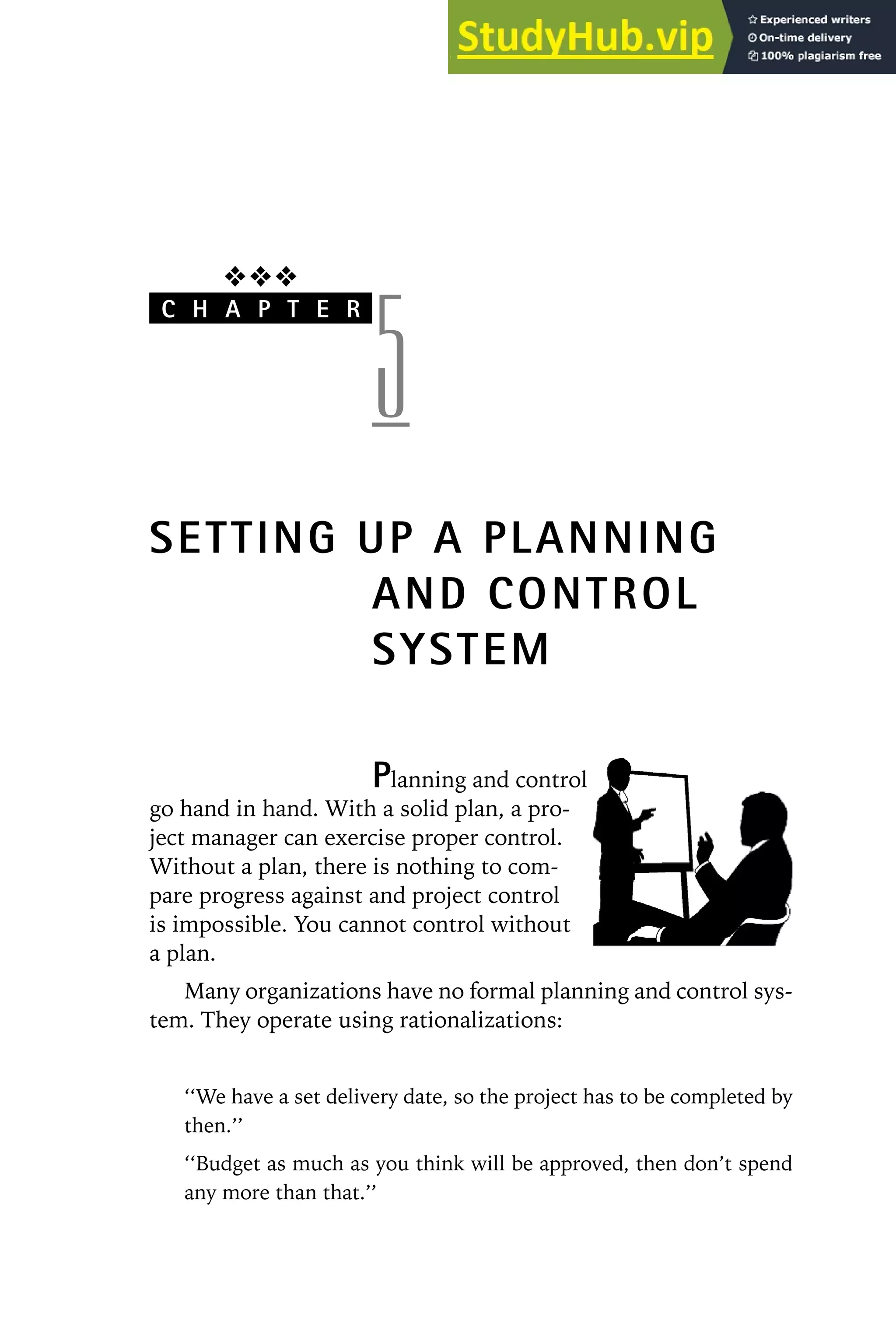 ❖❖❖
C H A P T E R
5
SETTING UP A PLANNING
AND CONTROL
SYSTEM
Planning and control
go hand in hand. With a solid plan, a pro-
ject manager can exercise proper control.
Without a plan, there is nothing to com-
pare progress against and project control
is impossible. You cannot control without
a plan.
Many organizations have no formal planning and control sys-
tem. They operate using rationalizations:
‘‘We have a set delivery date, so the project has to be completed by
then.’’
‘‘Budget as much as you think will be approved, then don’t spend
any more than that.’’
 