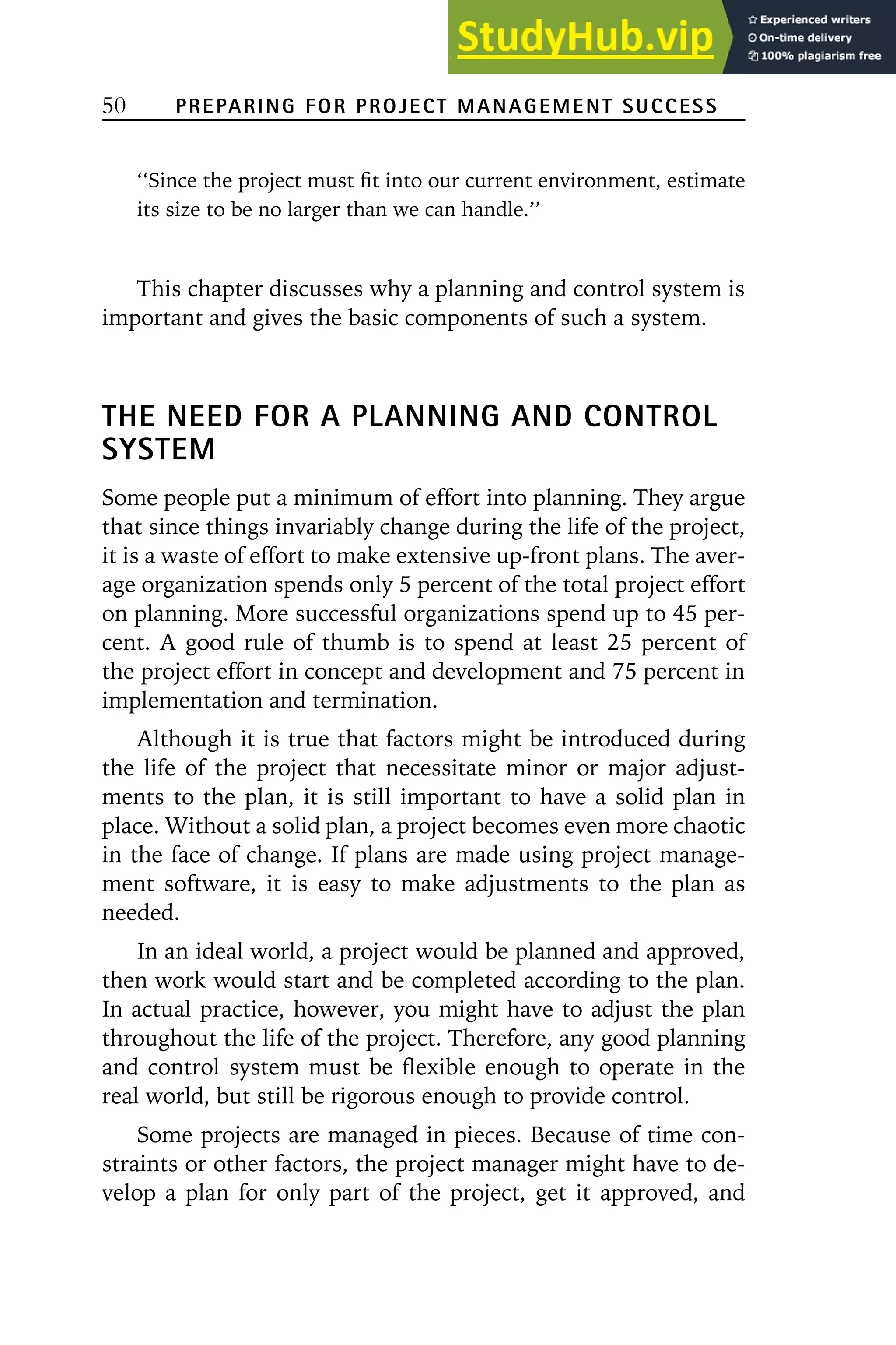 50 PREPARING FOR PROJECT MANAGEMENT SUCCESS
‘‘Since the project must fit into our current environment, estimate
its size to be no larger than we can handle.’’
This chapter discusses why a planning and control system is
important and gives the basic components of such a system.
THE NEED FOR A PLANNING AND CONTROL
SYSTEM
Some people put a minimum of effort into planning. They argue
that since things invariably change during the life of the project,
it is a waste of effort to make extensive up-front plans. The aver-
age organization spends only 5 percent of the total project effort
on planning. More successful organizations spend up to 45 per-
cent. A good rule of thumb is to spend at least 25 percent of
the project effort in concept and development and 75 percent in
implementation and termination.
Although it is true that factors might be introduced during
the life of the project that necessitate minor or major adjust-
ments to the plan, it is still important to have a solid plan in
place. Without a solid plan, a project becomes even more chaotic
in the face of change. If plans are made using project manage-
ment software, it is easy to make adjustments to the plan as
needed.
In an ideal world, a project would be planned and approved,
then work would start and be completed according to the plan.
In actual practice, however, you might have to adjust the plan
throughout the life of the project. Therefore, any good planning
and control system must be flexible enough to operate in the
real world, but still be rigorous enough to provide control.
Some projects are managed in pieces. Because of time con-
straints or other factors, the project manager might have to de-
velop a plan for only part of the project, get it approved, and
 