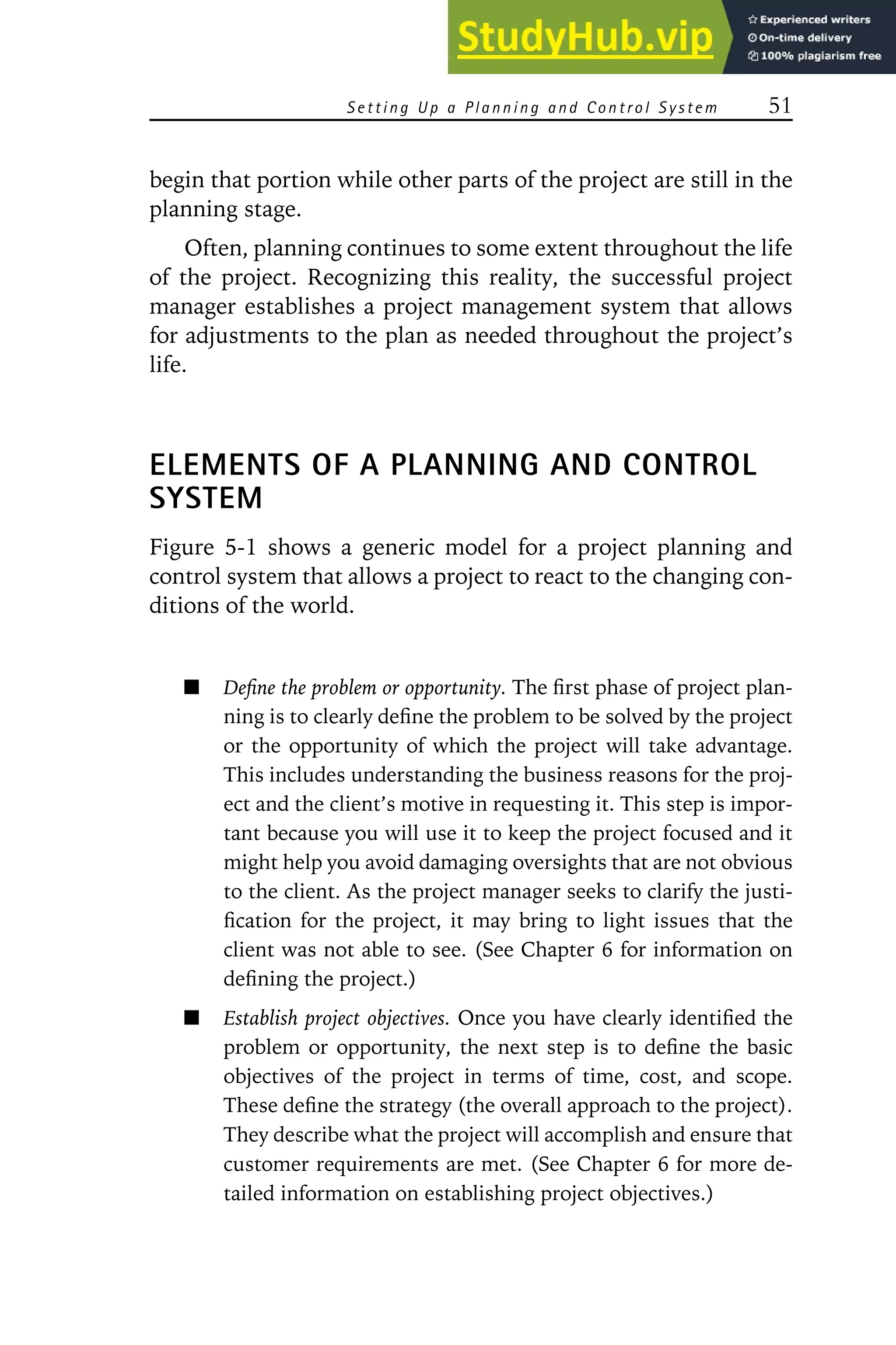 S ett in g Up a P la nn in g an d Con tro l S yste m 51
begin that portion while other parts of the project are still in the
planning stage.
Often, planning continues to some extent throughout the life
of the project. Recognizing this reality, the successful project
manager establishes a project management system that allows
for adjustments to the plan as needed throughout the project’s
life.
ELEMENTS OF A PLANNING AND CONTROL
SYSTEM
Figure 5-1 shows a generic model for a project planning and
control system that allows a project to react to the changing con-
ditions of the world.
Define the problem or opportunity. The first phase of project plan-
ning is to clearly define the problem to be solved by the project
or the opportunity of which the project will take advantage.
This includes understanding the business reasons for the proj-
ect and the client’s motive in requesting it. This step is impor-
tant because you will use it to keep the project focused and it
might help you avoid damaging oversights that are not obvious
to the client. As the project manager seeks to clarify the justi-
fication for the project, it may bring to light issues that the
client was not able to see. (See Chapter 6 for information on
defining the project.)
Establish project objectives. Once you have clearly identified the
problem or opportunity, the next step is to define the basic
objectives of the project in terms of time, cost, and scope.
These define the strategy (the overall approach to the project).
They describe what the project will accomplish and ensure that
customer requirements are met. (See Chapter 6 for more de-
tailed information on establishing project objectives.)
 