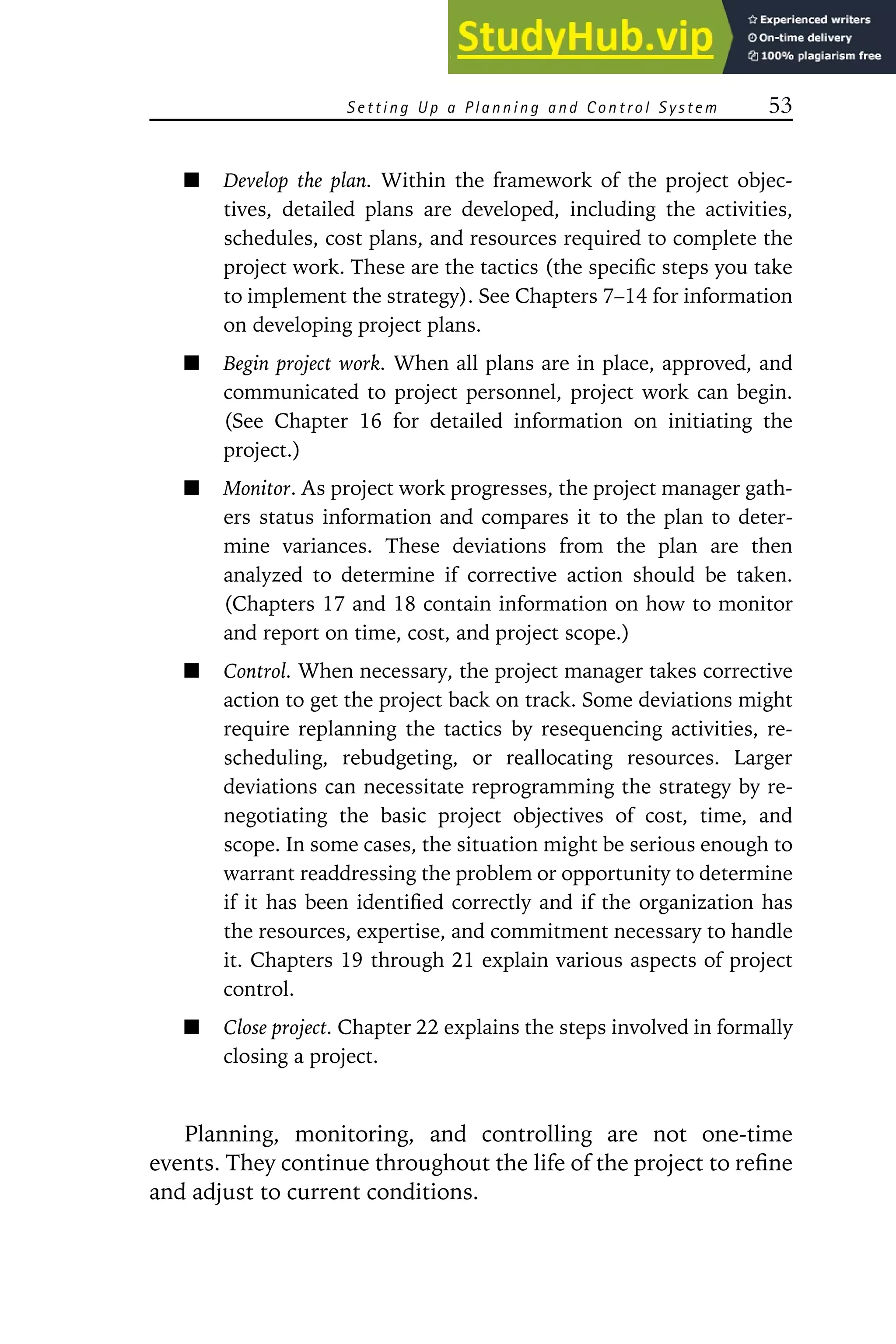 S ett in g Up a P la nn in g an d Con tro l S yste m 53
Develop the plan. Within the framework of the project objec-
tives, detailed plans are developed, including the activities,
schedules, cost plans, and resources required to complete the
project work. These are the tactics (the specific steps you take
to implement the strategy). See Chapters 7–14 for information
on developing project plans.
Begin project work. When all plans are in place, approved, and
communicated to project personnel, project work can begin.
(See Chapter 16 for detailed information on initiating the
project.)
Monitor. As project work progresses, the project manager gath-
ers status information and compares it to the plan to deter-
mine variances. These deviations from the plan are then
analyzed to determine if corrective action should be taken.
(Chapters 17 and 18 contain information on how to monitor
and report on time, cost, and project scope.)
Control. When necessary, the project manager takes corrective
action to get the project back on track. Some deviations might
require replanning the tactics by resequencing activities, re-
scheduling, rebudgeting, or reallocating resources. Larger
deviations can necessitate reprogramming the strategy by re-
negotiating the basic project objectives of cost, time, and
scope. In some cases, the situation might be serious enough to
warrant readdressing the problem or opportunity to determine
if it has been identified correctly and if the organization has
the resources, expertise, and commitment necessary to handle
it. Chapters 19 through 21 explain various aspects of project
control.
Close project. Chapter 22 explains the steps involved in formally
closing a project.
Planning, monitoring, and controlling are not one-time
events. They continue throughout the life of the project to refine
and adjust to current conditions.
 