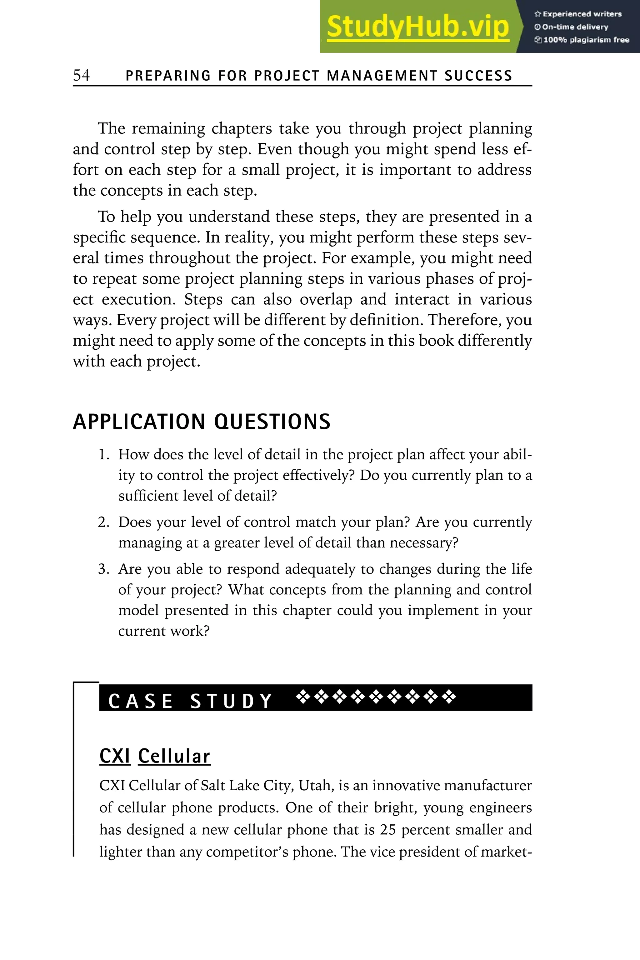 54 PREPARING FOR PROJECT MANAGEMENT SUCCESS
The remaining chapters take you through project planning
and control step by step. Even though you might spend less ef-
fort on each step for a small project, it is important to address
the concepts in each step.
To help you understand these steps, they are presented in a
specific sequence. In reality, you might perform these steps sev-
eral times throughout the project. For example, you might need
to repeat some project planning steps in various phases of proj-
ect execution. Steps can also overlap and interact in various
ways. Every project will be different by definition. Therefore, you
might need to apply some of the concepts in this book differently
with each project.
APPLICATION QUESTIONS
1. How does the level of detail in the project plan affect your abil-
ity to control the project effectively? Do you currently plan to a
sufficient level of detail?
2. Does your level of control match your plan? Are you currently
managing at a greater level of detail than necessary?
3. Are you able to respond adequately to changes during the life
of your project? What concepts from the planning and control
model presented in this chapter could you implement in your
current work?
C A S E S T U D Y ❖❖❖❖❖❖❖❖❖
CXI Cellular
CXI Cellular of Salt Lake City, Utah, is an innovative manufacturer
of cellular phone products. One of their bright, young engineers
has designed a new cellular phone that is 25 percent smaller and
lighter than any competitor’s phone. The vice president of market-
 