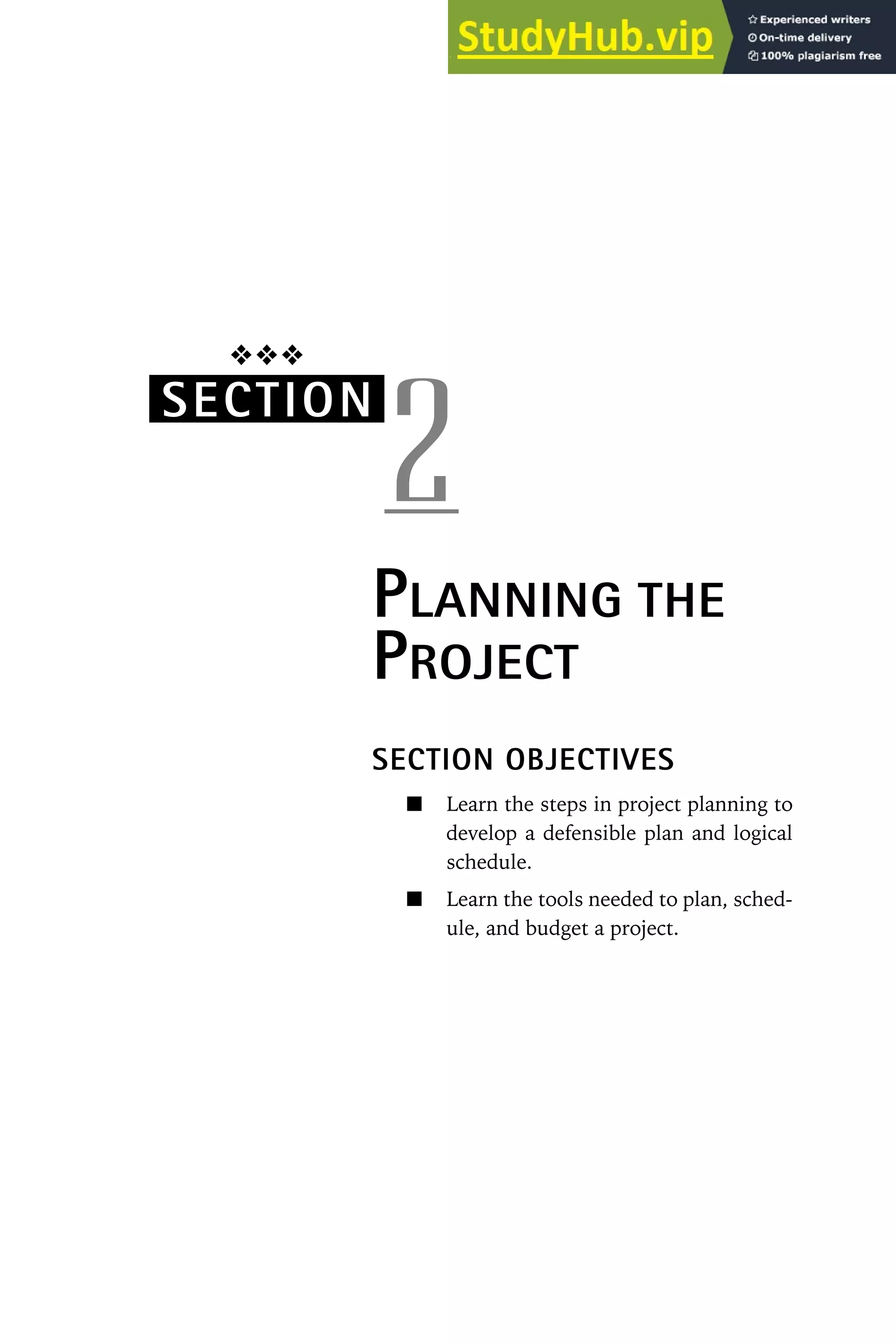 ❖❖❖
SECTION
2
PLANNING THE
PROJECT
SECTION OBJECTIVES
Learn the steps in project planning to
develop a defensible plan and logical
schedule.
Learn the tools needed to plan, sched-
ule, and budget a project.
 