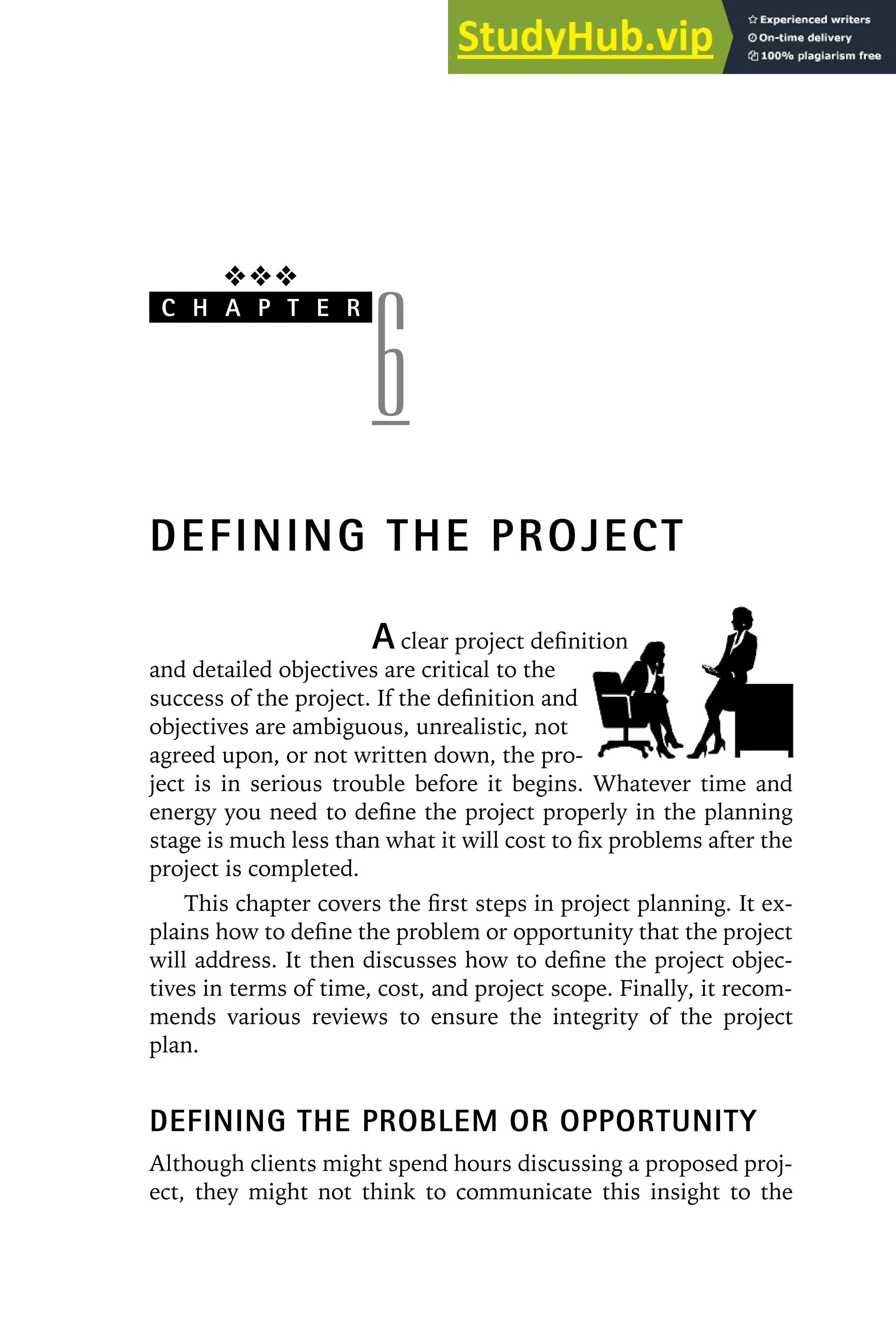 ❖❖❖
C H A P T E R
6
DEFINING THE PROJECT
A clear project definition
and detailed objectives are critical to the
success of the project. If the definition and
objectives are ambiguous, unrealistic, not
agreed upon, or not written down, the pro-
ject is in serious trouble before it begins. Whatever time and
energy you need to define the project properly in the planning
stage is much less than what it will cost to fix problems after the
project is completed.
This chapter covers the first steps in project planning. It ex-
plains how to define the problem or opportunity that the project
will address. It then discusses how to define the project objec-
tives in terms of time, cost, and project scope. Finally, it recom-
mends various reviews to ensure the integrity of the project
plan.
DEFINING THE PROBLEM OR OPPORTUNITY
Although clients might spend hours discussing a proposed proj-
ect, they might not think to communicate this insight to the
 