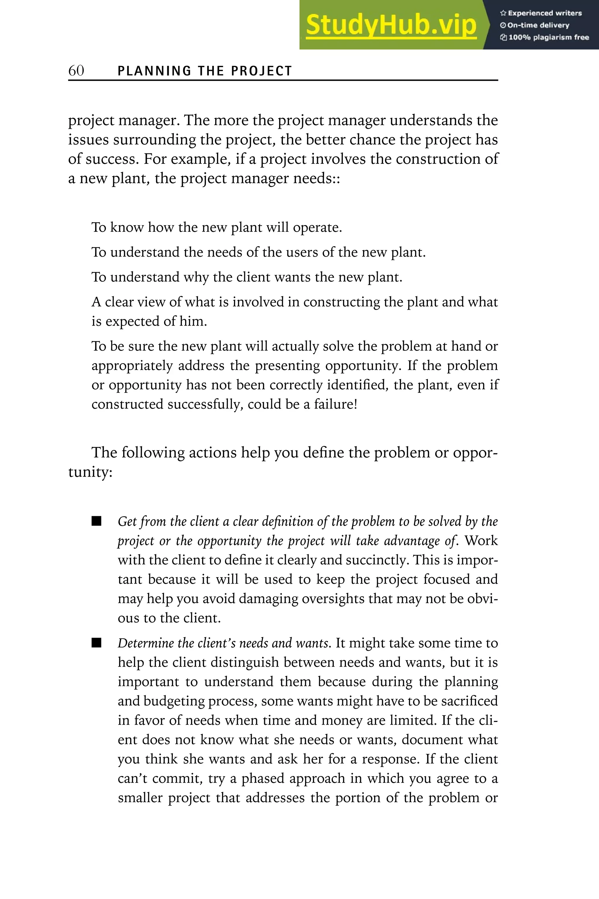 60 PLANNING THE PROJECT
project manager. The more the project manager understands the
issues surrounding the project, the better chance the project has
of success. For example, if a project involves the construction of
a new plant, the project manager needs::
To know how the new plant will operate.
To understand the needs of the users of the new plant.
To understand why the client wants the new plant.
A clear view of what is involved in constructing the plant and what
is expected of him.
To be sure the new plant will actually solve the problem at hand or
appropriately address the presenting opportunity. If the problem
or opportunity has not been correctly identified, the plant, even if
constructed successfully, could be a failure!
The following actions help you define the problem or oppor-
tunity:
Get from the client a clear definition of the problem to be solved by the
project or the opportunity the project will take advantage of. Work
with the client to define it clearly and succinctly. This is impor-
tant because it will be used to keep the project focused and
may help you avoid damaging oversights that may not be obvi-
ous to the client.
Determine the client’s needs and wants. It might take some time to
help the client distinguish between needs and wants, but it is
important to understand them because during the planning
and budgeting process, some wants might have to be sacrificed
in favor of needs when time and money are limited. If the cli-
ent does not know what she needs or wants, document what
you think she wants and ask her for a response. If the client
can’t commit, try a phased approach in which you agree to a
smaller project that addresses the portion of the problem or
 