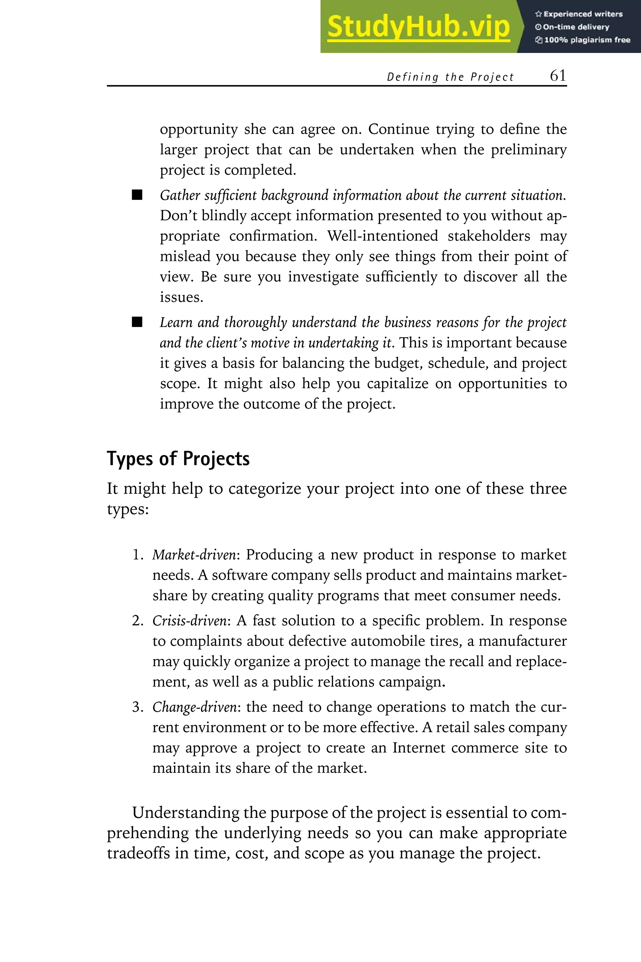 D e f i n i n g t h e Pr o j e c t 61
opportunity she can agree on. Continue trying to define the
larger project that can be undertaken when the preliminary
project is completed.
Gather sufficient background information about the current situation.
Don’t blindly accept information presented to you without ap-
propriate confirmation. Well-intentioned stakeholders may
mislead you because they only see things from their point of
view. Be sure you investigate sufficiently to discover all the
issues.
Learn and thoroughly understand the business reasons for the project
and the client’s motive in undertaking it. This is important because
it gives a basis for balancing the budget, schedule, and project
scope. It might also help you capitalize on opportunities to
improve the outcome of the project.
Types of Projects
It might help to categorize your project into one of these three
types:
1. Market-driven: Producing a new product in response to market
needs. A software company sells product and maintains market-
share by creating quality programs that meet consumer needs.
2. Crisis-driven: A fast solution to a specific problem. In response
to complaints about defective automobile tires, a manufacturer
may quickly organize a project to manage the recall and replace-
ment, as well as a public relations campaign.
3. Change-driven: the need to change operations to match the cur-
rent environment or to be more effective. A retail sales company
may approve a project to create an Internet commerce site to
maintain its share of the market.
Understanding the purpose of the project is essential to com-
prehending the underlying needs so you can make appropriate
tradeoffs in time, cost, and scope as you manage the project.
 