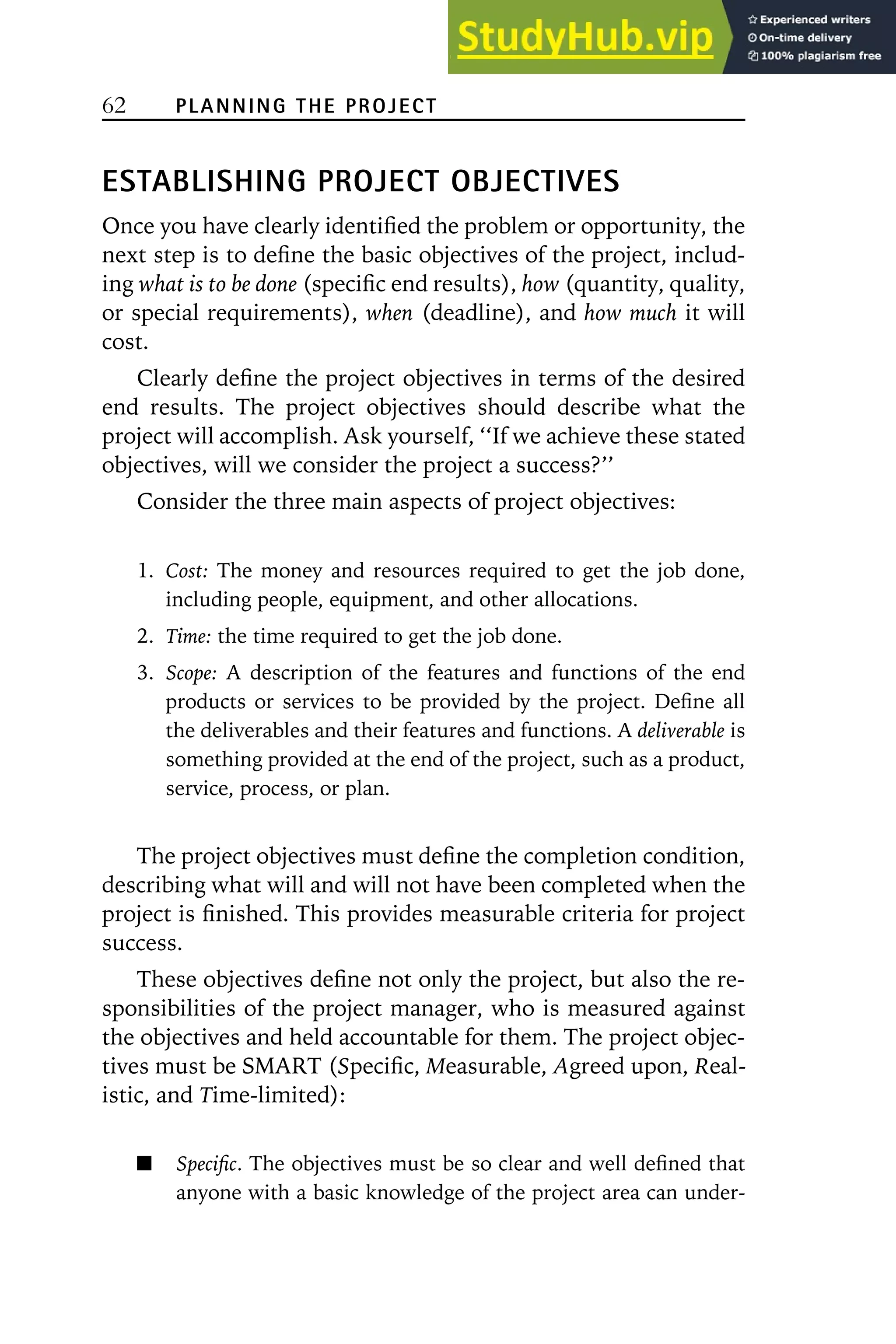 62 PLANNING THE PROJECT
ESTABLISHING PROJECT OBJECTIVES
Once you have clearly identified the problem or opportunity, the
next step is to define the basic objectives of the project, includ-
ing what is to be done (specific end results), how (quantity, quality,
or special requirements), when (deadline), and how much it will
cost.
Clearly define the project objectives in terms of the desired
end results. The project objectives should describe what the
project will accomplish. Ask yourself, ‘‘If we achieve these stated
objectives, will we consider the project a success?’’
Consider the three main aspects of project objectives:
1. Cost: The money and resources required to get the job done,
including people, equipment, and other allocations.
2. Time: the time required to get the job done.
3. Scope: A description of the features and functions of the end
products or services to be provided by the project. Define all
the deliverables and their features and functions. A deliverable is
something provided at the end of the project, such as a product,
service, process, or plan.
The project objectives must define the completion condition,
describing what will and will not have been completed when the
project is finished. This provides measurable criteria for project
success.
These objectives define not only the project, but also the re-
sponsibilities of the project manager, who is measured against
the objectives and held accountable for them. The project objec-
tives must be SMART (Specific, Measurable, Agreed upon, Real-
istic, and Time-limited):
Specific. The objectives must be so clear and well defined that
anyone with a basic knowledge of the project area can under-
 