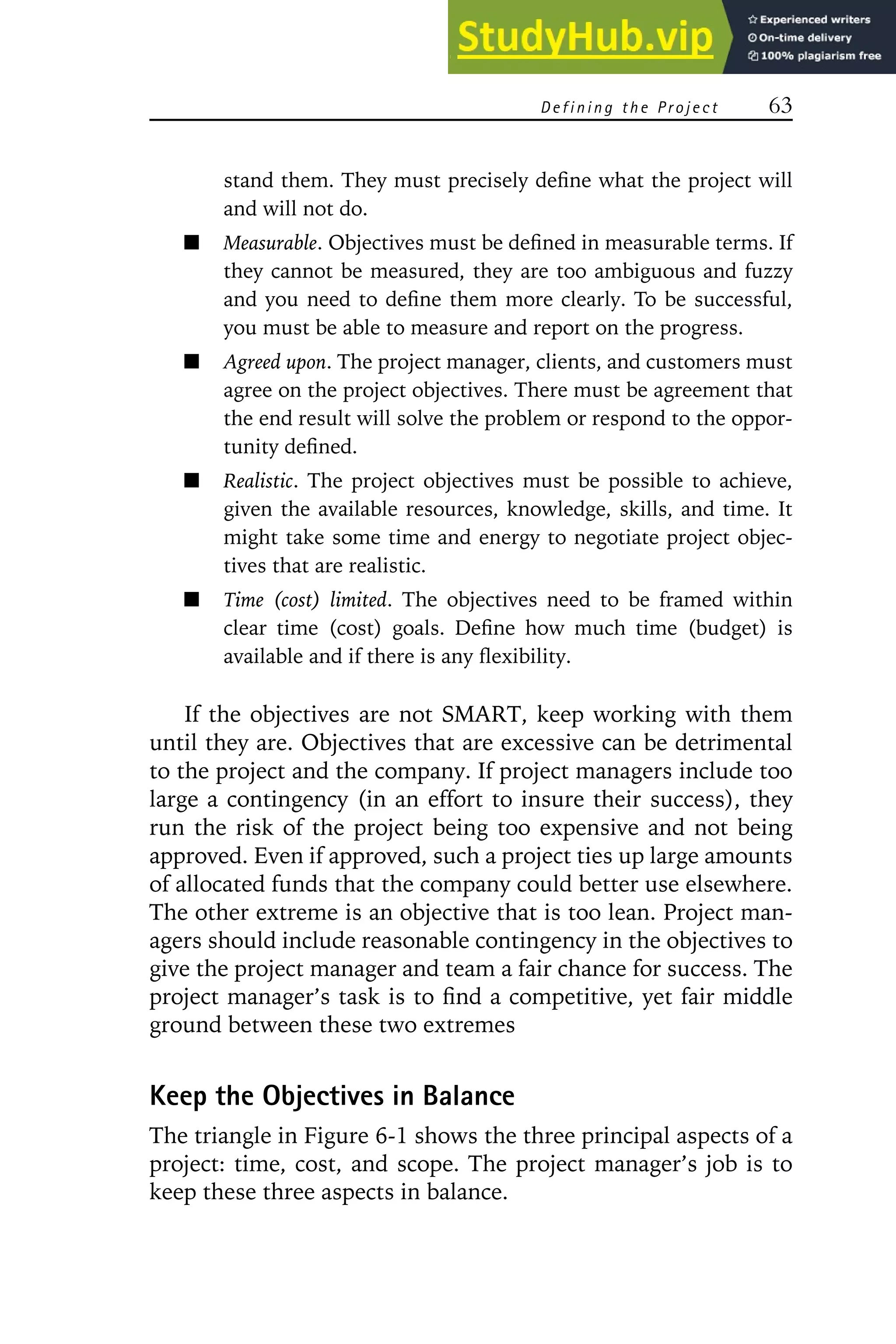 D e f i n i n g t h e Pr o j e c t 63
stand them. They must precisely define what the project will
and will not do.
Measurable. Objectives must be defined in measurable terms. If
they cannot be measured, they are too ambiguous and fuzzy
and you need to define them more clearly. To be successful,
you must be able to measure and report on the progress.
Agreed upon. The project manager, clients, and customers must
agree on the project objectives. There must be agreement that
the end result will solve the problem or respond to the oppor-
tunity defined.
Realistic. The project objectives must be possible to achieve,
given the available resources, knowledge, skills, and time. It
might take some time and energy to negotiate project objec-
tives that are realistic.
Time (cost) limited. The objectives need to be framed within
clear time (cost) goals. Define how much time (budget) is
available and if there is any flexibility.
If the objectives are not SMART, keep working with them
until they are. Objectives that are excessive can be detrimental
to the project and the company. If project managers include too
large a contingency (in an effort to insure their success), they
run the risk of the project being too expensive and not being
approved. Even if approved, such a project ties up large amounts
of allocated funds that the company could better use elsewhere.
The other extreme is an objective that is too lean. Project man-
agers should include reasonable contingency in the objectives to
give the project manager and team a fair chance for success. The
project manager’s task is to find a competitive, yet fair middle
ground between these two extremes
Keep the Objectives in Balance
The triangle in Figure 6-1 shows the three principal aspects of a
project: time, cost, and scope. The project manager’s job is to
keep these three aspects in balance.
 