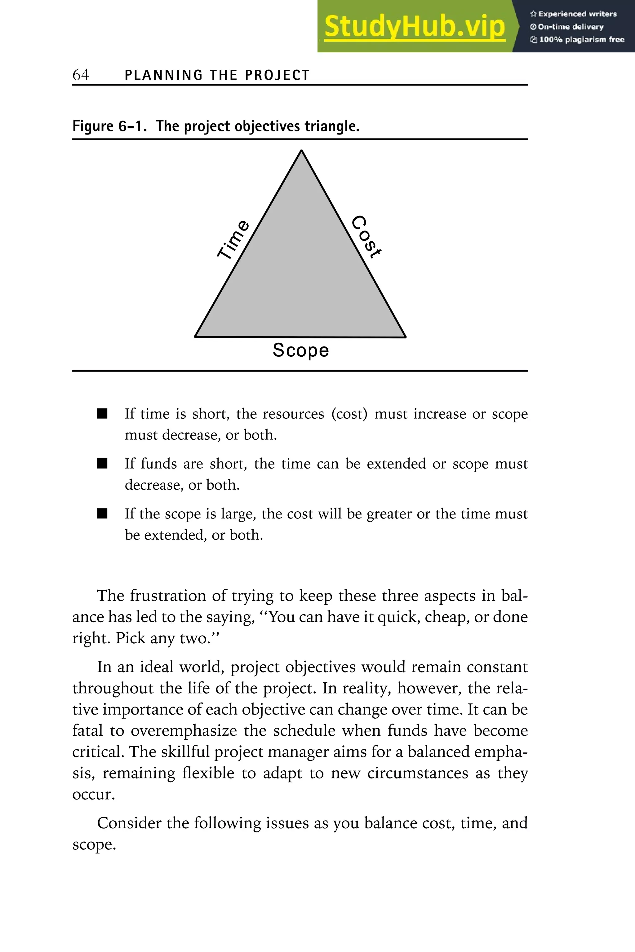 64 PLANNING THE PROJECT
Figure 6-1. The project objectives triangle.
If time is short, the resources (cost) must increase or scope
must decrease, or both.
If funds are short, the time can be extended or scope must
decrease, or both.
If the scope is large, the cost will be greater or the time must
be extended, or both.
The frustration of trying to keep these three aspects in bal-
ance has led to the saying, ‘‘You can have it quick, cheap, or done
right. Pick any two.’’
In an ideal world, project objectives would remain constant
throughout the life of the project. In reality, however, the rela-
tive importance of each objective can change over time. It can be
fatal to overemphasize the schedule when funds have become
critical. The skillful project manager aims for a balanced empha-
sis, remaining flexible to adapt to new circumstances as they
occur.
Consider the following issues as you balance cost, time, and
scope.
 