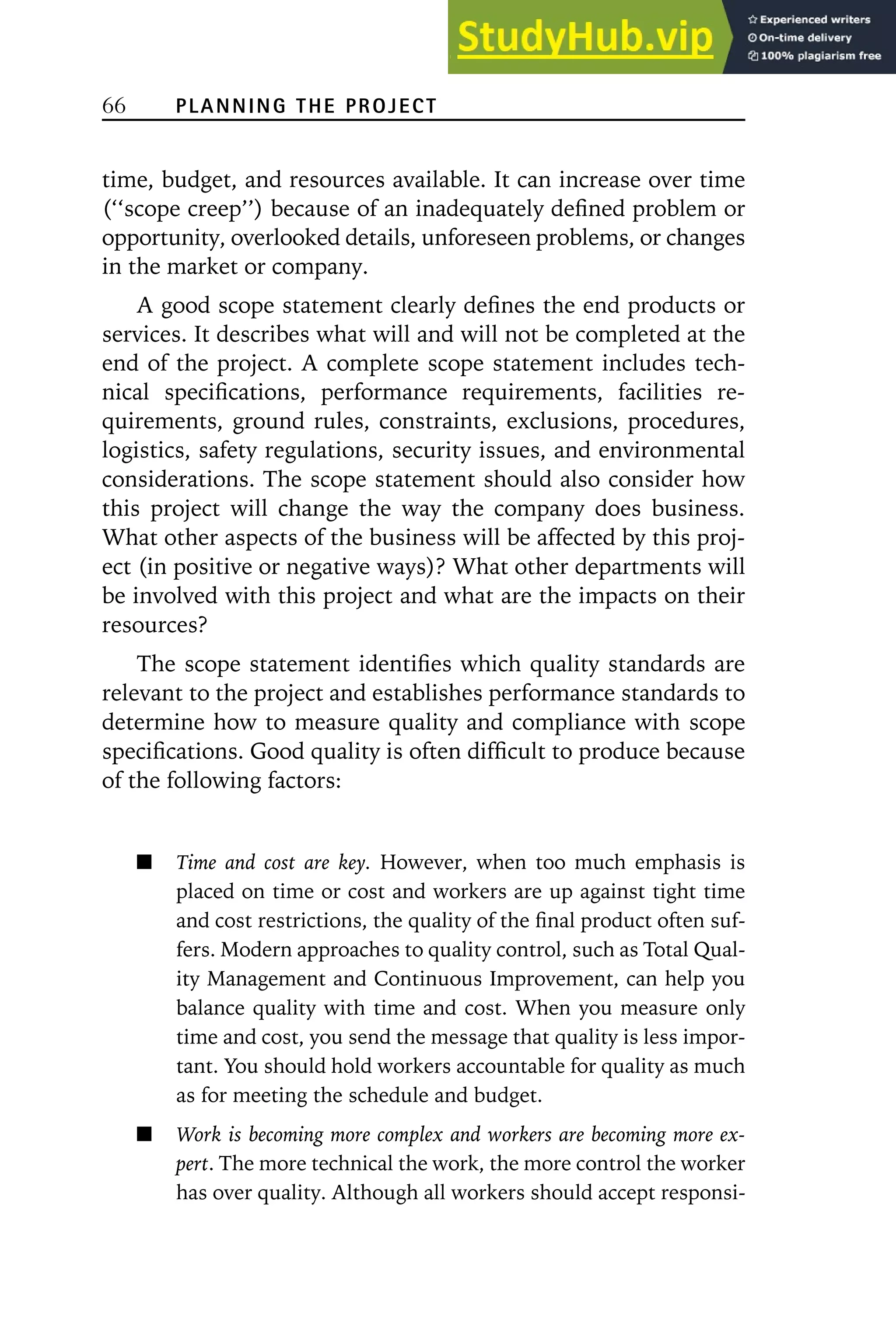 66 PLANNING THE PROJECT
time, budget, and resources available. It can increase over time
(‘‘scope creep’’) because of an inadequately defined problem or
opportunity, overlooked details, unforeseen problems, or changes
in the market or company.
A good scope statement clearly defines the end products or
services. It describes what will and will not be completed at the
end of the project. A complete scope statement includes tech-
nical specifications, performance requirements, facilities re-
quirements, ground rules, constraints, exclusions, procedures,
logistics, safety regulations, security issues, and environmental
considerations. The scope statement should also consider how
this project will change the way the company does business.
What other aspects of the business will be affected by this proj-
ect (in positive or negative ways)? What other departments will
be involved with this project and what are the impacts on their
resources?
The scope statement identifies which quality standards are
relevant to the project and establishes performance standards to
determine how to measure quality and compliance with scope
specifications. Good quality is often difficult to produce because
of the following factors:
Time and cost are key. However, when too much emphasis is
placed on time or cost and workers are up against tight time
and cost restrictions, the quality of the final product often suf-
fers. Modern approaches to quality control, such as Total Qual-
ity Management and Continuous Improvement, can help you
balance quality with time and cost. When you measure only
time and cost, you send the message that quality is less impor-
tant. You should hold workers accountable for quality as much
as for meeting the schedule and budget.
Work is becoming more complex and workers are becoming more ex-
pert. The more technical the work, the more control the worker
has over quality. Although all workers should accept responsi-
 