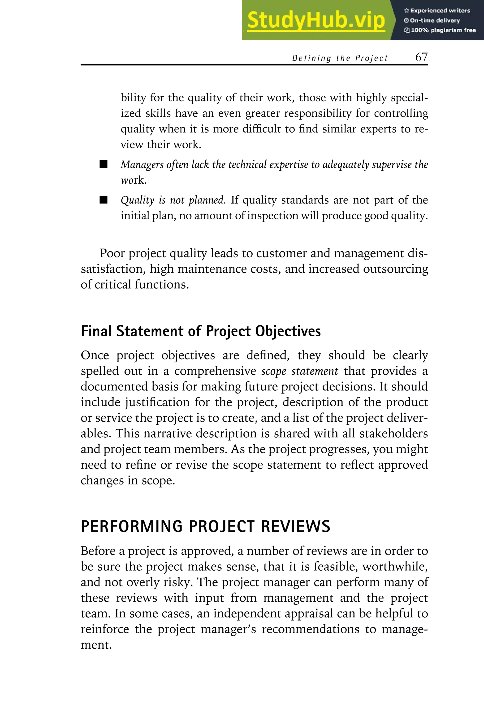 D e f i n i n g t h e Pr o j e c t 67
bility for the quality of their work, those with highly special-
ized skills have an even greater responsibility for controlling
quality when it is more difficult to find similar experts to re-
view their work.
Managers often lack the technical expertise to adequately supervise the
work.
Quality is not planned. If quality standards are not part of the
initial plan, no amount of inspection will produce good quality.
Poor project quality leads to customer and management dis-
satisfaction, high maintenance costs, and increased outsourcing
of critical functions.
Final Statement of Project Objectives
Once project objectives are defined, they should be clearly
spelled out in a comprehensive scope statement that provides a
documented basis for making future project decisions. It should
include justification for the project, description of the product
or service the project is to create, and a list of the project deliver-
ables. This narrative description is shared with all stakeholders
and project team members. As the project progresses, you might
need to refine or revise the scope statement to reflect approved
changes in scope.
PERFORMING PROJECT REVIEWS
Before a project is approved, a number of reviews are in order to
be sure the project makes sense, that it is feasible, worthwhile,
and not overly risky. The project manager can perform many of
these reviews with input from management and the project
team. In some cases, an independent appraisal can be helpful to
reinforce the project manager’s recommendations to manage-
ment.
 