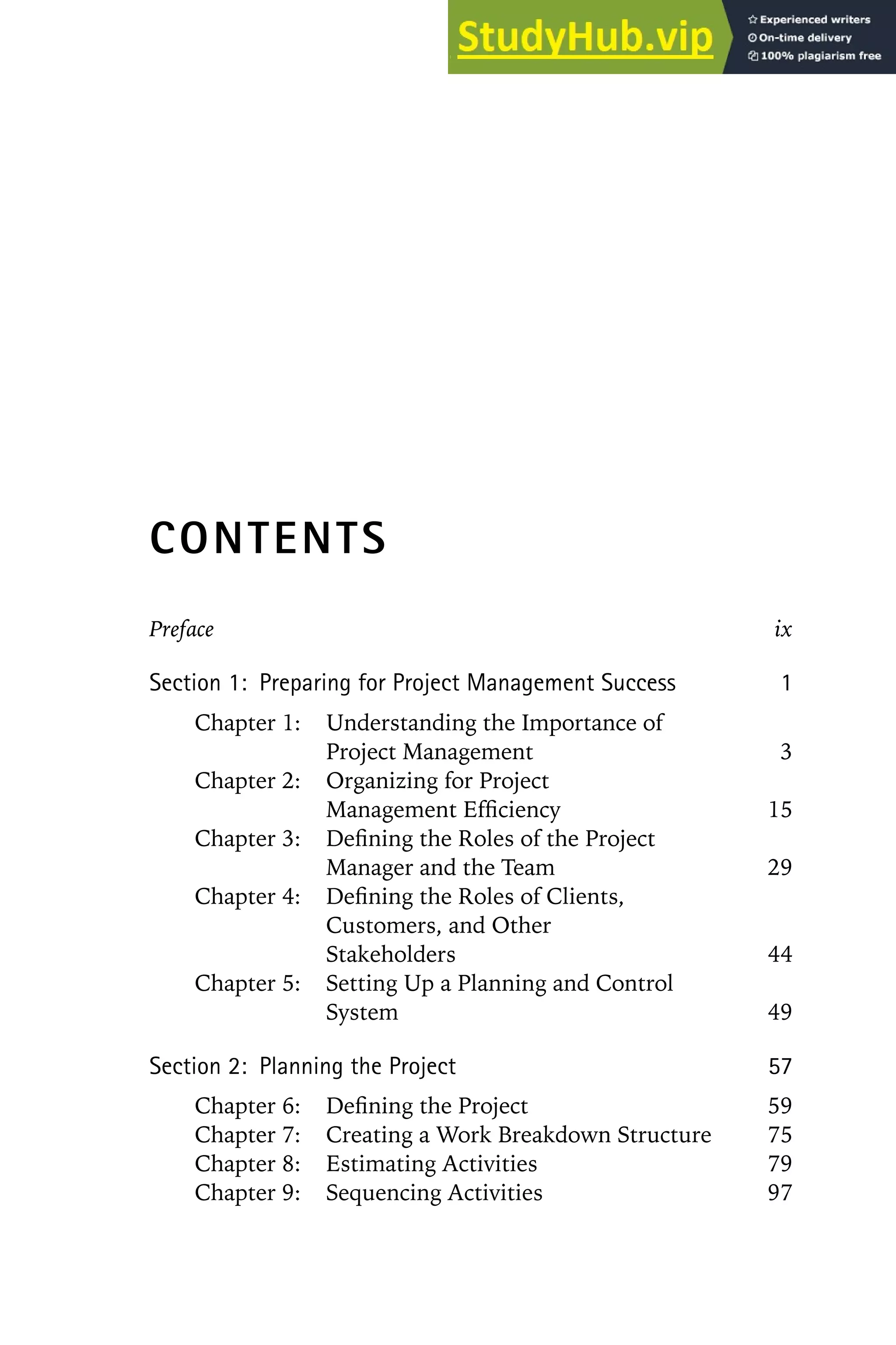CONTENTS
Preface ix
Section 1: Preparing for Project Management Success 1
Chapter 1: Understanding the Importance of
Project Management 3
Chapter 2: Organizing for Project
Management Efficiency 15
Chapter 3: Defining the Roles of the Project
Manager and the Team 29
Chapter 4: Defining the Roles of Clients,
Customers, and Other
Stakeholders 44
Chapter 5: Setting Up a Planning and Control
System 49
Section 2: Planning the Project 57
Chapter 6: Defining the Project 59
Chapter 7: Creating a Work Breakdown Structure 75
Chapter 8: Estimating Activities 79
Chapter 9: Sequencing Activities 97
 