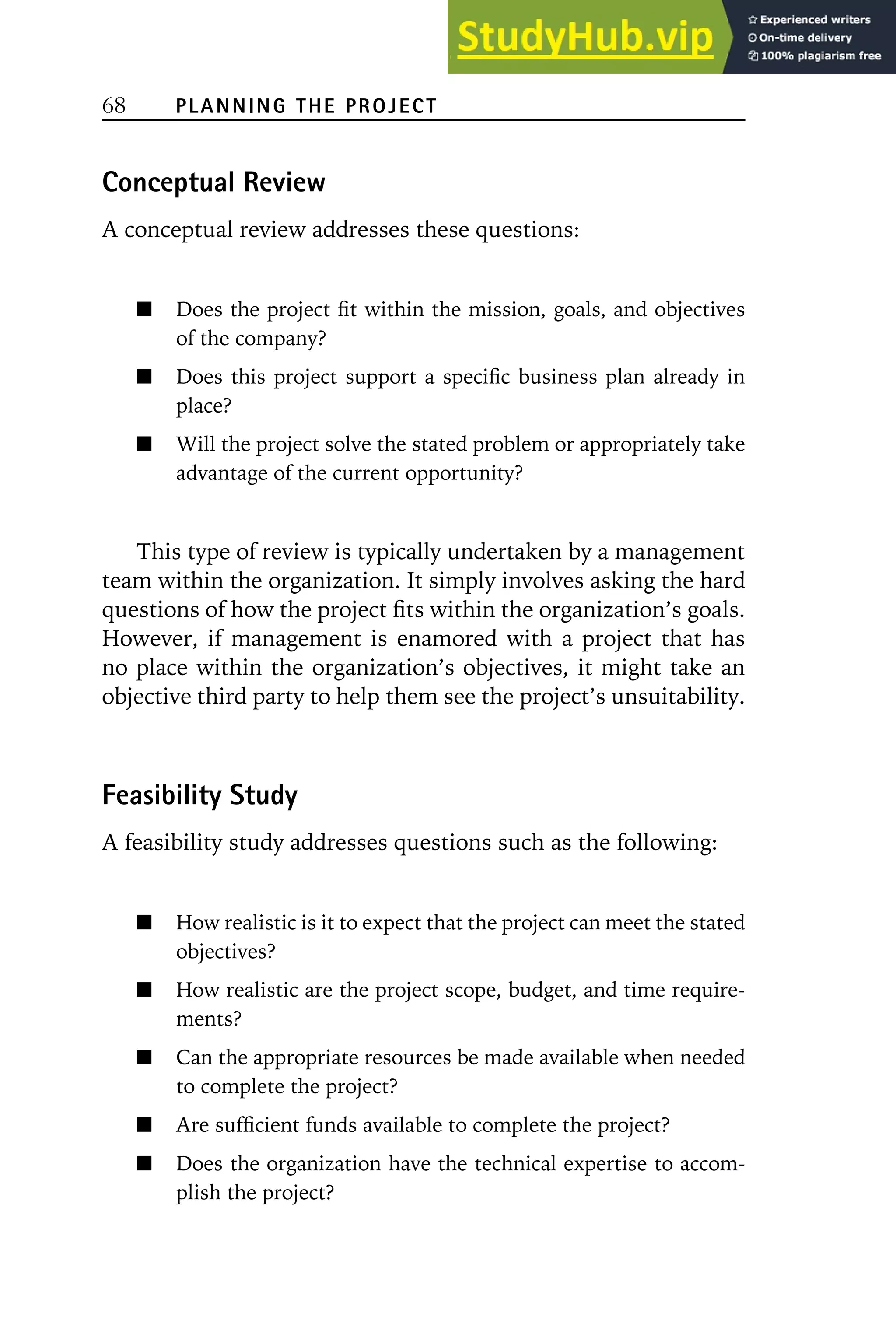 68 PLANNING THE PROJECT
Conceptual Review
A conceptual review addresses these questions:
Does the project fit within the mission, goals, and objectives
of the company?
Does this project support a specific business plan already in
place?
Will the project solve the stated problem or appropriately take
advantage of the current opportunity?
This type of review is typically undertaken by a management
team within the organization. It simply involves asking the hard
questions of how the project fits within the organization’s goals.
However, if management is enamored with a project that has
no place within the organization’s objectives, it might take an
objective third party to help them see the project’s unsuitability.
Feasibility Study
A feasibility study addresses questions such as the following:
How realistic is it to expect that the project can meet the stated
objectives?
How realistic are the project scope, budget, and time require-
ments?
Can the appropriate resources be made available when needed
to complete the project?
Are sufficient funds available to complete the project?
Does the organization have the technical expertise to accom-
plish the project?
 