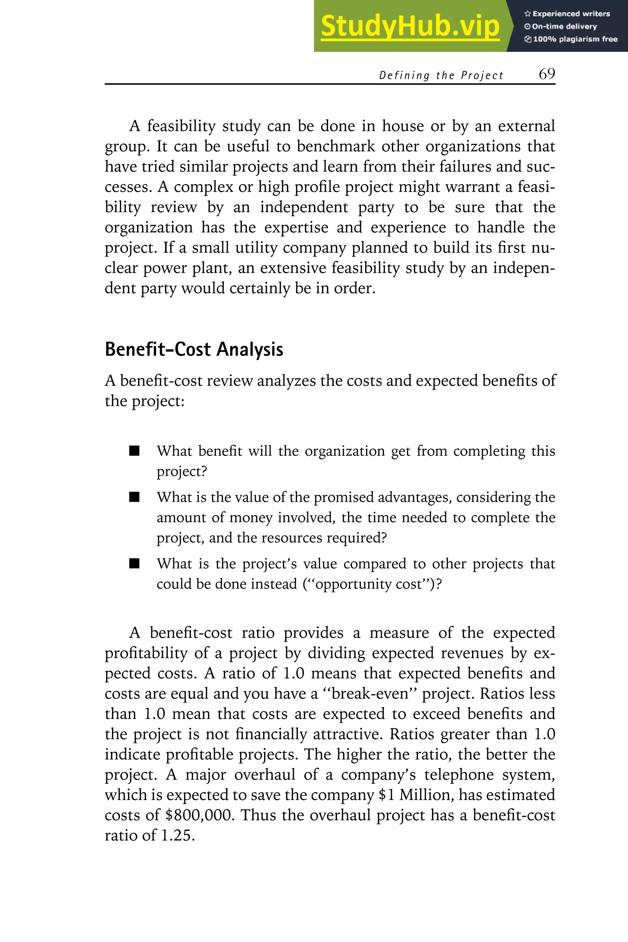 D e f i n i n g t h e Pr o j e c t 69
A feasibility study can be done in house or by an external
group. It can be useful to benchmark other organizations that
have tried similar projects and learn from their failures and suc-
cesses. A complex or high profile project might warrant a feasi-
bility review by an independent party to be sure that the
organization has the expertise and experience to handle the
project. If a small utility company planned to build its first nu-
clear power plant, an extensive feasibility study by an indepen-
dent party would certainly be in order.
Benefit-Cost Analysis
A benefit-cost review analyzes the costs and expected benefits of
the project:
What benefit will the organization get from completing this
project?
What is the value of the promised advantages, considering the
amount of money involved, the time needed to complete the
project, and the resources required?
What is the project’s value compared to other projects that
could be done instead (‘‘opportunity cost’’)?
A benefit-cost ratio provides a measure of the expected
profitability of a project by dividing expected revenues by ex-
pected costs. A ratio of 1.0 means that expected benefits and
costs are equal and you have a ‘‘break-even’’ project. Ratios less
than 1.0 mean that costs are expected to exceed benefits and
the project is not financially attractive. Ratios greater than 1.0
indicate profitable projects. The higher the ratio, the better the
project. A major overhaul of a company’s telephone system,
which is expected to save the company $1 Million, has estimated
costs of $800,000. Thus the overhaul project has a benefit-cost
ratio of 1.25.
 