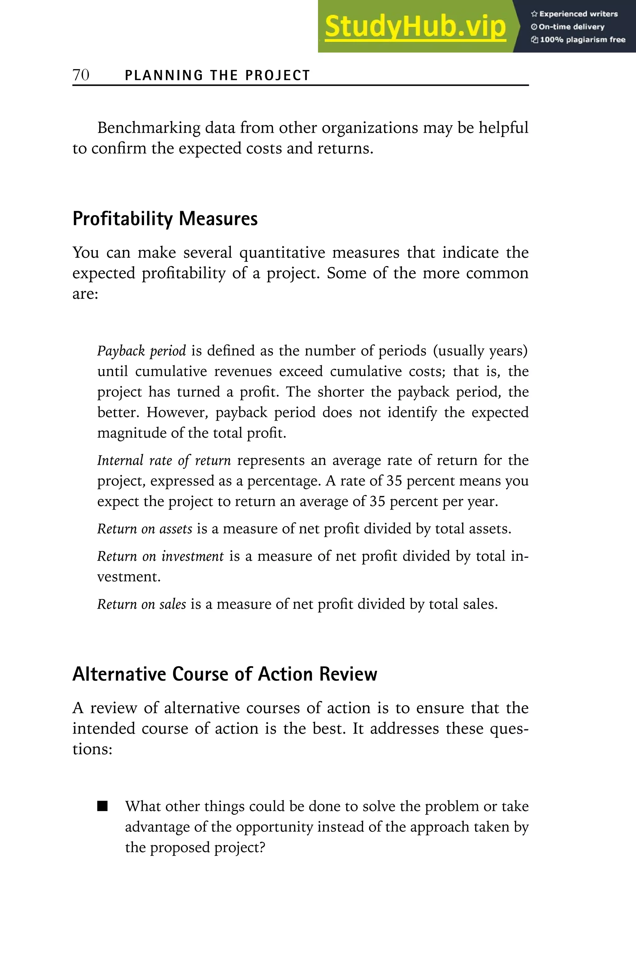 70 PLANNING THE PROJECT
Benchmarking data from other organizations may be helpful
to confirm the expected costs and returns.
Profitability Measures
You can make several quantitative measures that indicate the
expected profitability of a project. Some of the more common
are:
Payback period is defined as the number of periods (usually years)
until cumulative revenues exceed cumulative costs; that is, the
project has turned a profit. The shorter the payback period, the
better. However, payback period does not identify the expected
magnitude of the total profit.
Internal rate of return represents an average rate of return for the
project, expressed as a percentage. A rate of 35 percent means you
expect the project to return an average of 35 percent per year.
Return on assets is a measure of net profit divided by total assets.
Return on investment is a measure of net profit divided by total in-
vestment.
Return on sales is a measure of net profit divided by total sales.
Alternative Course of Action Review
A review of alternative courses of action is to ensure that the
intended course of action is the best. It addresses these ques-
tions:
What other things could be done to solve the problem or take
advantage of the opportunity instead of the approach taken by
the proposed project?
 