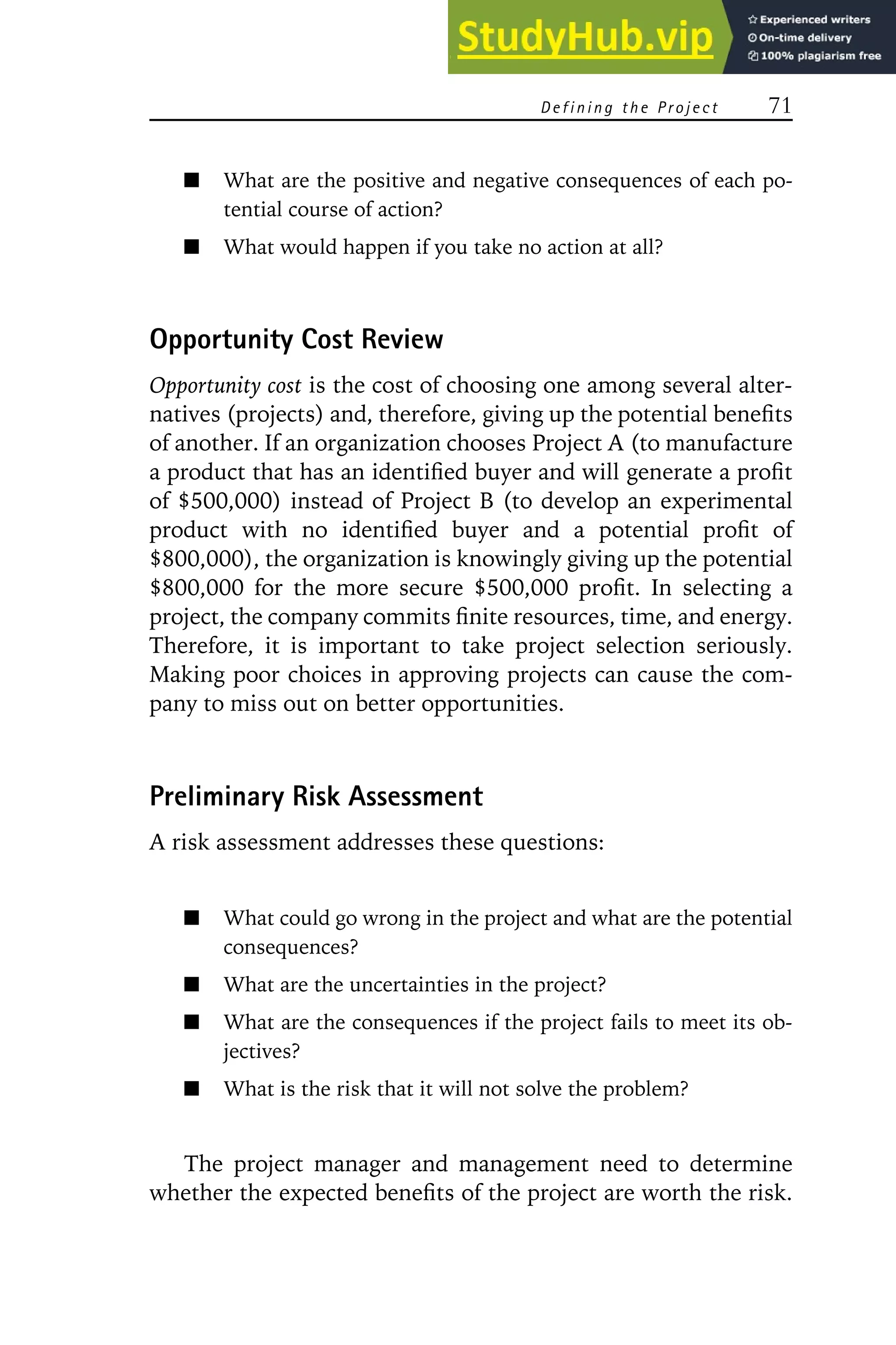 D e f i n i n g t h e Pr o j e c t 71
What are the positive and negative consequences of each po-
tential course of action?
What would happen if you take no action at all?
Opportunity Cost Review
Opportunity cost is the cost of choosing one among several alter-
natives (projects) and, therefore, giving up the potential benefits
of another. If an organization chooses Project A (to manufacture
a product that has an identified buyer and will generate a profit
of $500,000) instead of Project B (to develop an experimental
product with no identified buyer and a potential profit of
$800,000), the organization is knowingly giving up the potential
$800,000 for the more secure $500,000 profit. In selecting a
project, the company commits finite resources, time, and energy.
Therefore, it is important to take project selection seriously.
Making poor choices in approving projects can cause the com-
pany to miss out on better opportunities.
Preliminary Risk Assessment
A risk assessment addresses these questions:
What could go wrong in the project and what are the potential
consequences?
What are the uncertainties in the project?
What are the consequences if the project fails to meet its ob-
jectives?
What is the risk that it will not solve the problem?
The project manager and management need to determine
whether the expected benefits of the project are worth the risk.
 