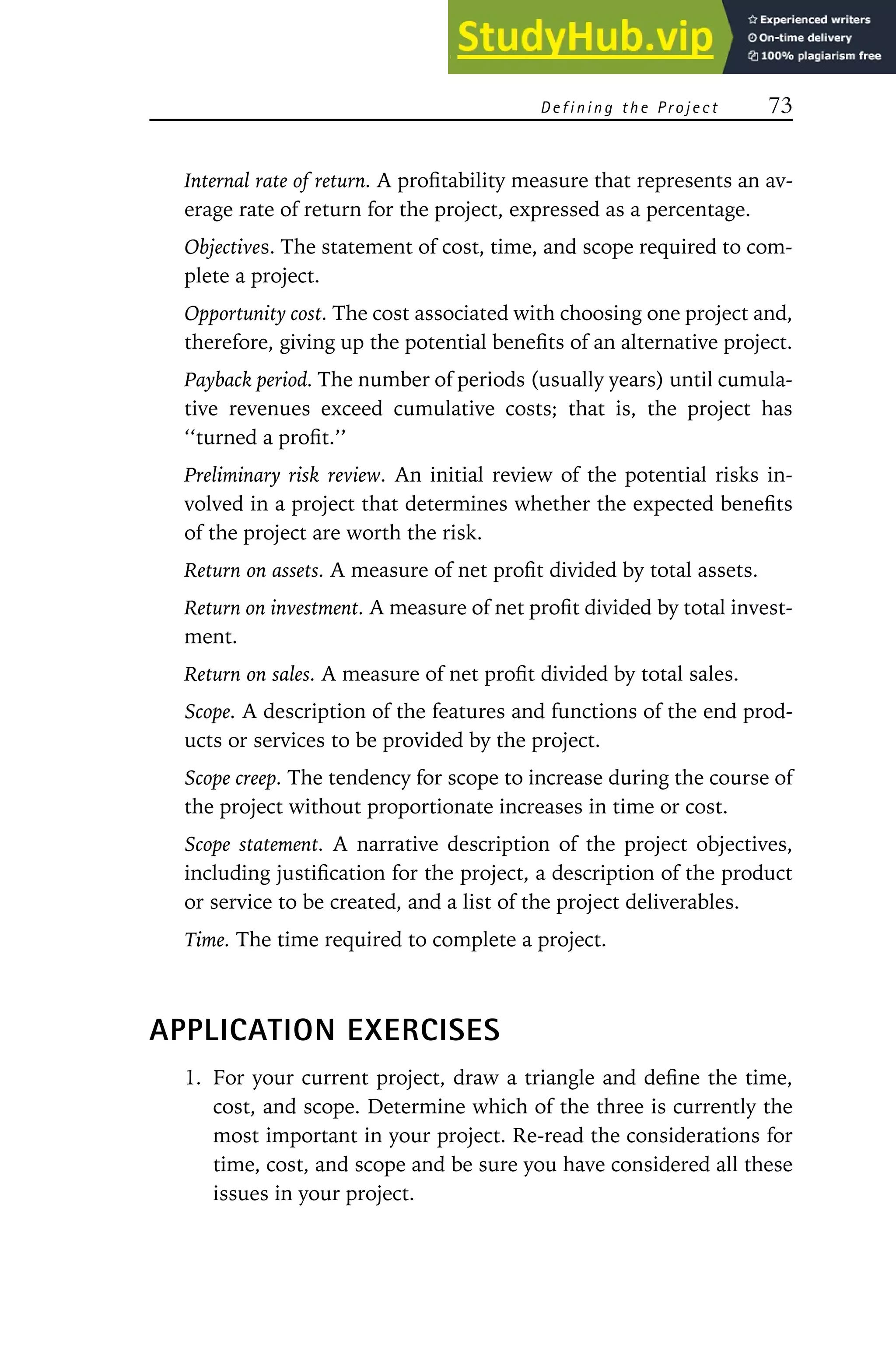 D e f i n i n g t h e Pr o j e c t 73
Internal rate of return. A profitability measure that represents an av-
erage rate of return for the project, expressed as a percentage.
Objectives. The statement of cost, time, and scope required to com-
plete a project.
Opportunity cost. The cost associated with choosing one project and,
therefore, giving up the potential benefits of an alternative project.
Payback period. The number of periods (usually years) until cumula-
tive revenues exceed cumulative costs; that is, the project has
‘‘turned a profit.’’
Preliminary risk review. An initial review of the potential risks in-
volved in a project that determines whether the expected benefits
of the project are worth the risk.
Return on assets. A measure of net profit divided by total assets.
Return on investment. A measure of net profit divided by total invest-
ment.
Return on sales. A measure of net profit divided by total sales.
Scope. A description of the features and functions of the end prod-
ucts or services to be provided by the project.
Scope creep. The tendency for scope to increase during the course of
the project without proportionate increases in time or cost.
Scope statement. A narrative description of the project objectives,
including justification for the project, a description of the product
or service to be created, and a list of the project deliverables.
Time. The time required to complete a project.
APPLICATION EXERCISES
1. For your current project, draw a triangle and define the time,
cost, and scope. Determine which of the three is currently the
most important in your project. Re-read the considerations for
time, cost, and scope and be sure you have considered all these
issues in your project.
 