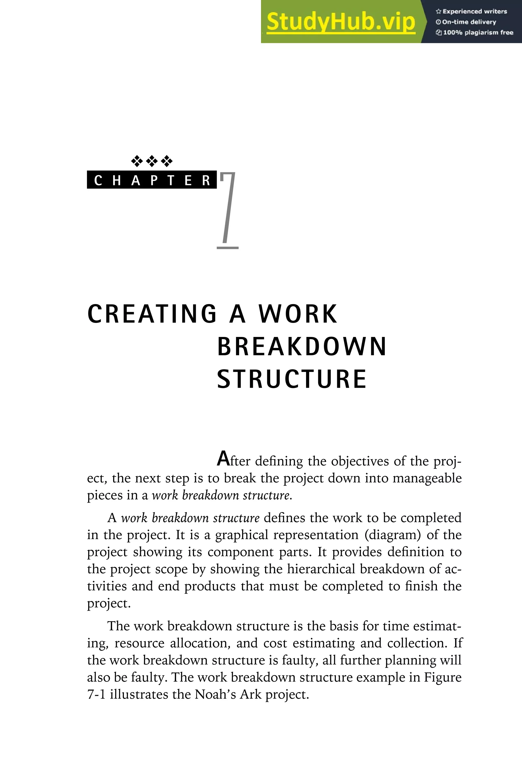 ❖❖❖
C H A P T E R
7
CREATING A WORK
BREAKDOWN
STRUCTURE
After defining the objectives of the proj-
ect, the next step is to break the project down into manageable
pieces in a work breakdown structure.
A work breakdown structure defines the work to be completed
in the project. It is a graphical representation (diagram) of the
project showing its component parts. It provides definition to
the project scope by showing the hierarchical breakdown of ac-
tivities and end products that must be completed to finish the
project.
The work breakdown structure is the basis for time estimat-
ing, resource allocation, and cost estimating and collection. If
the work breakdown structure is faulty, all further planning will
also be faulty. The work breakdown structure example in Figure
7-1 illustrates the Noah’s Ark project.
 