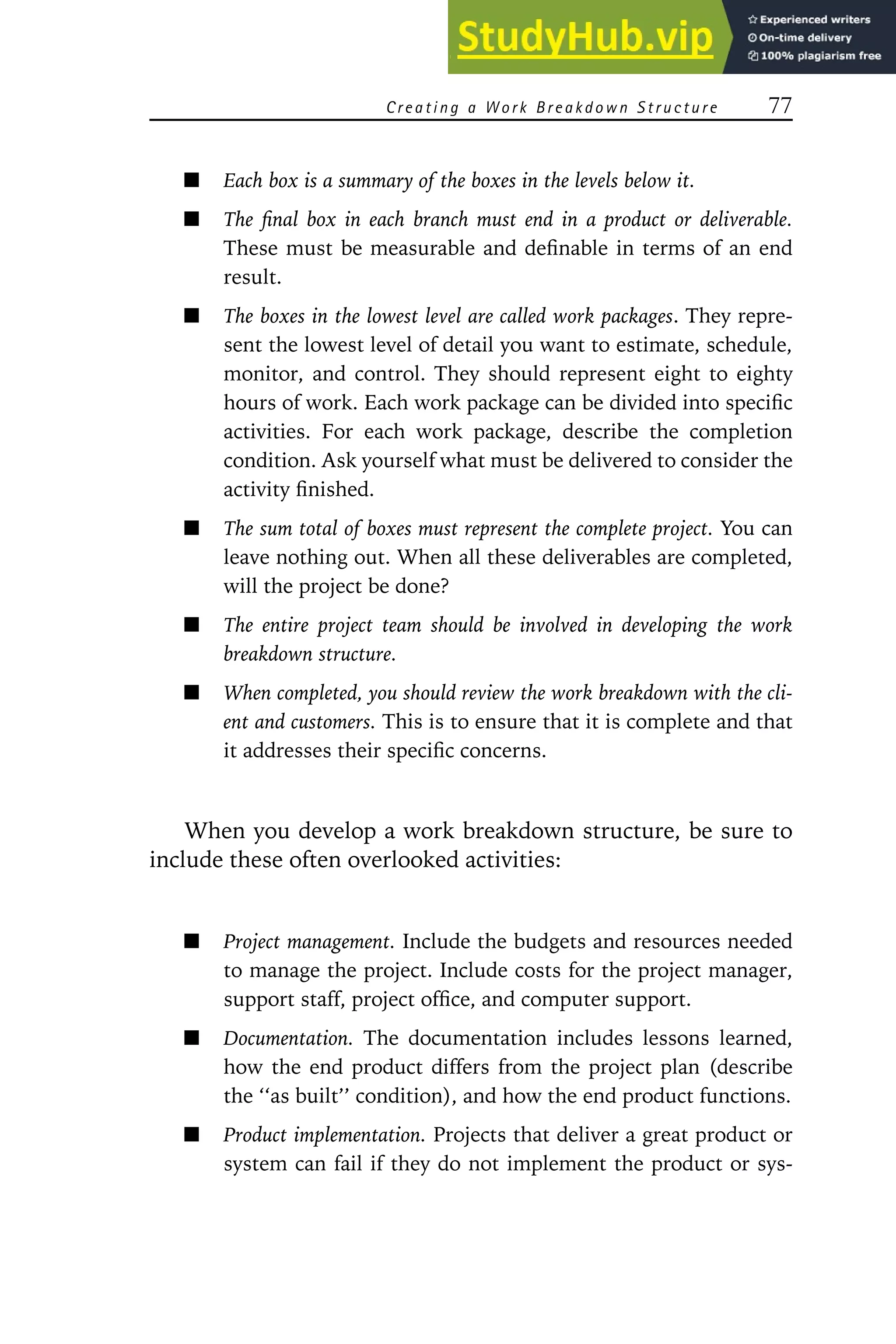 Creating a W ork Breakdown Structure 77
Each box is a summary of the boxes in the levels below it.
The final box in each branch must end in a product or deliverable.
These must be measurable and definable in terms of an end
result.
The boxes in the lowest level are called work packages. They repre-
sent the lowest level of detail you want to estimate, schedule,
monitor, and control. They should represent eight to eighty
hours of work. Each work package can be divided into specific
activities. For each work package, describe the completion
condition. Ask yourself what must be delivered to consider the
activity finished.
The sum total of boxes must represent the complete project. You can
leave nothing out. When all these deliverables are completed,
will the project be done?
The entire project team should be involved in developing the work
breakdown structure.
When completed, you should review the work breakdown with the cli-
ent and customers. This is to ensure that it is complete and that
it addresses their specific concerns.
When you develop a work breakdown structure, be sure to
include these often overlooked activities:
Project management. Include the budgets and resources needed
to manage the project. Include costs for the project manager,
support staff, project office, and computer support.
Documentation. The documentation includes lessons learned,
how the end product differs from the project plan (describe
the ‘‘as built’’ condition), and how the end product functions.
Product implementation. Projects that deliver a great product or
system can fail if they do not implement the product or sys-
 
