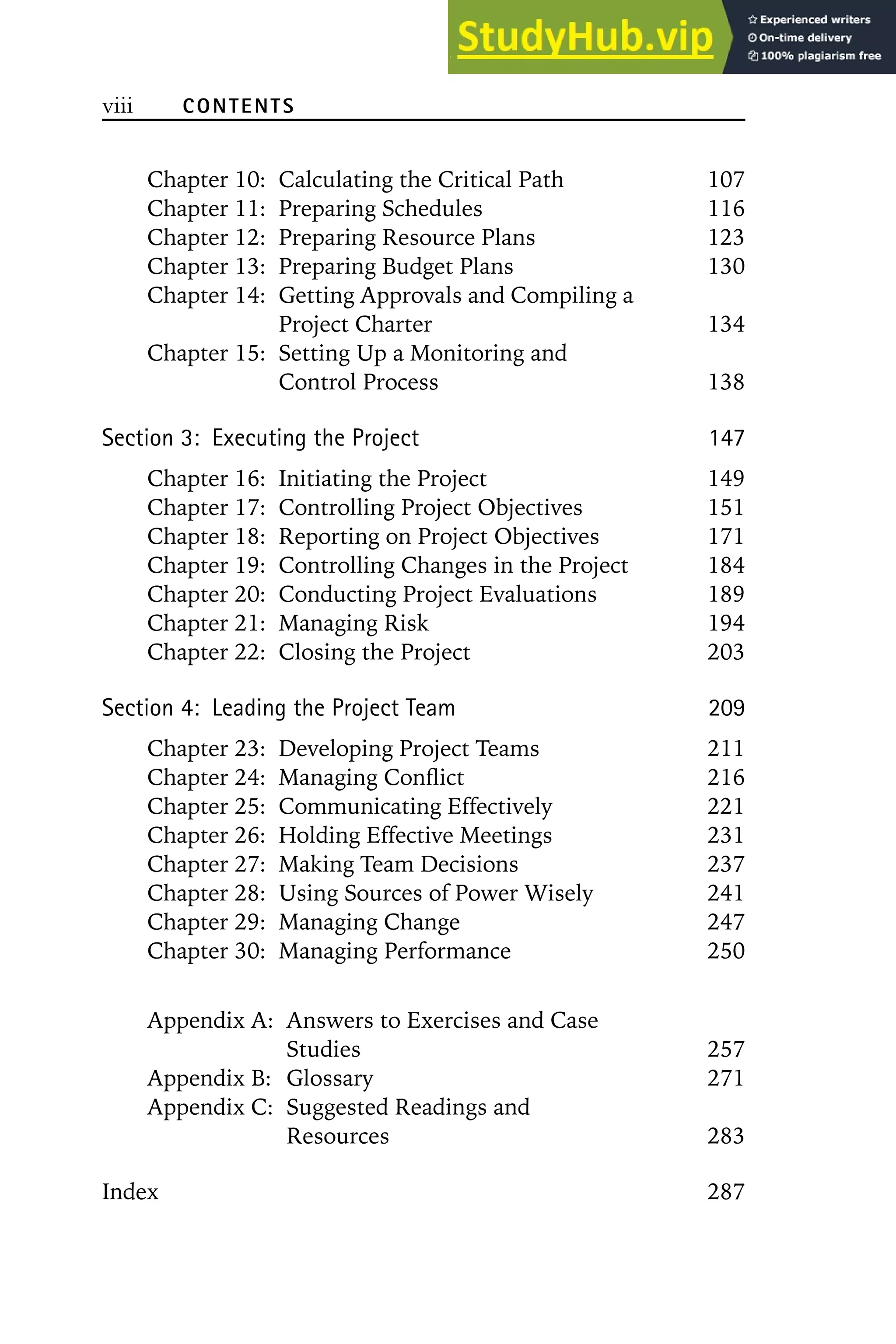 viii CONTENTS
Chapter 10: Calculating the Critical Path 107
Chapter 11: Preparing Schedules 116
Chapter 12: Preparing Resource Plans 123
Chapter 13: Preparing Budget Plans 130
Chapter 14: Getting Approvals and Compiling a
Project Charter 134
Chapter 15: Setting Up a Monitoring and
Control Process 138
Section 3: Executing the Project 147
Chapter 16: Initiating the Project 149
Chapter 17: Controlling Project Objectives 151
Chapter 18: Reporting on Project Objectives 171
Chapter 19: Controlling Changes in the Project 184
Chapter 20: Conducting Project Evaluations 189
Chapter 21: Managing Risk 194
Chapter 22: Closing the Project 203
Section 4: Leading the Project Team 209
Chapter 23: Developing Project Teams 211
Chapter 24: Managing Conflict 216
Chapter 25: Communicating Effectively 221
Chapter 26: Holding Effective Meetings 231
Chapter 27: Making Team Decisions 237
Chapter 28: Using Sources of Power Wisely 241
Chapter 29: Managing Change 247
Chapter 30: Managing Performance 250
Appendix A: Answers to Exercises and Case
Studies 257
Appendix B: Glossary 271
Appendix C: Suggested Readings and
Resources 283
Index 287
 