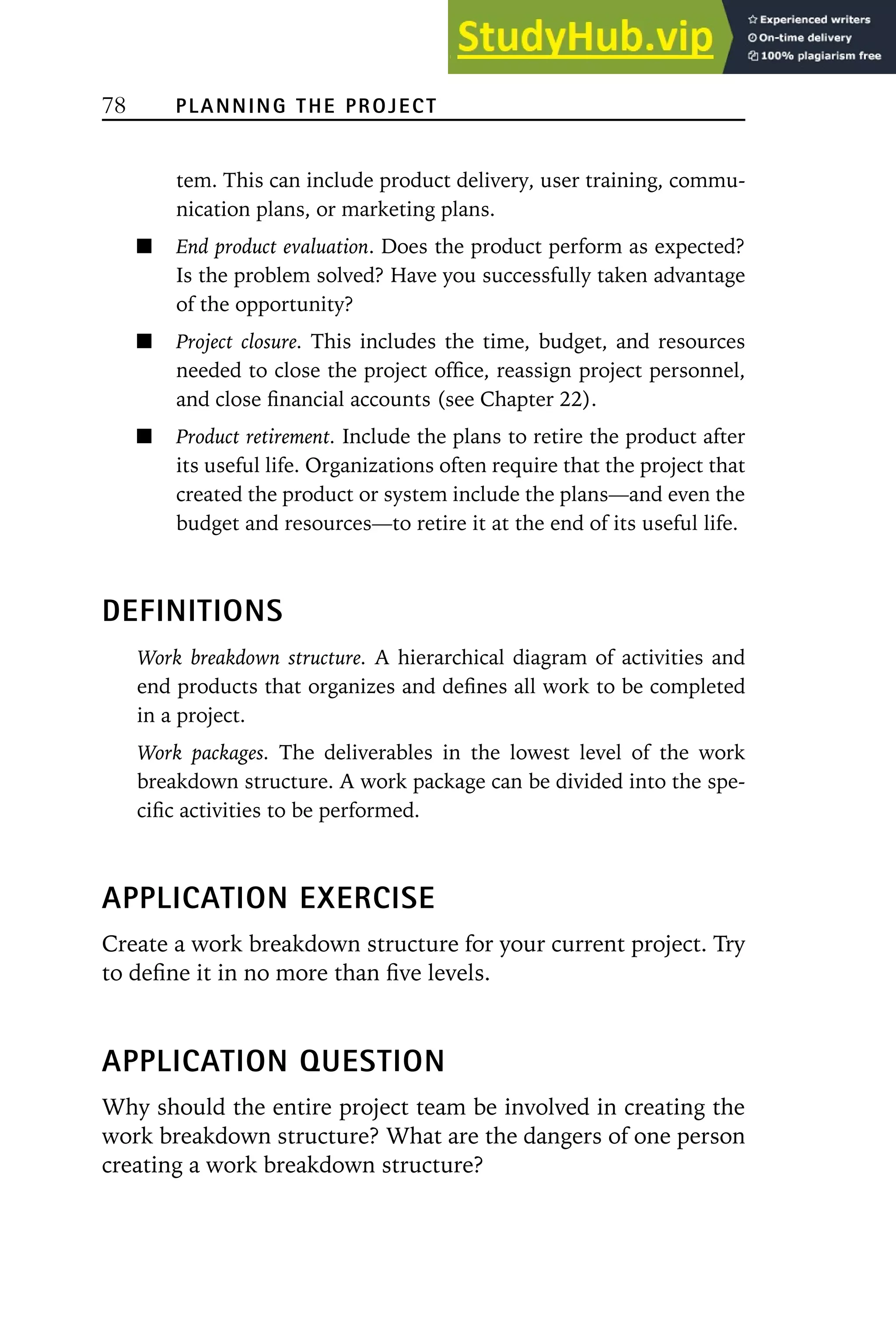 78 PLANNING THE PROJECT
tem. This can include product delivery, user training, commu-
nication plans, or marketing plans.
End product evaluation. Does the product perform as expected?
Is the problem solved? Have you successfully taken advantage
of the opportunity?
Project closure. This includes the time, budget, and resources
needed to close the project office, reassign project personnel,
and close financial accounts (see Chapter 22).
Product retirement. Include the plans to retire the product after
its useful life. Organizations often require that the project that
created the product or system include the plans—and even the
budget and resources—to retire it at the end of its useful life.
DEFINITIONS
Work breakdown structure. A hierarchical diagram of activities and
end products that organizes and defines all work to be completed
in a project.
Work packages. The deliverables in the lowest level of the work
breakdown structure. A work package can be divided into the spe-
cific activities to be performed.
APPLICATION EXERCISE
Create a work breakdown structure for your current project. Try
to define it in no more than five levels.
APPLICATION QUESTION
Why should the entire project team be involved in creating the
work breakdown structure? What are the dangers of one person
creating a work breakdown structure?
 