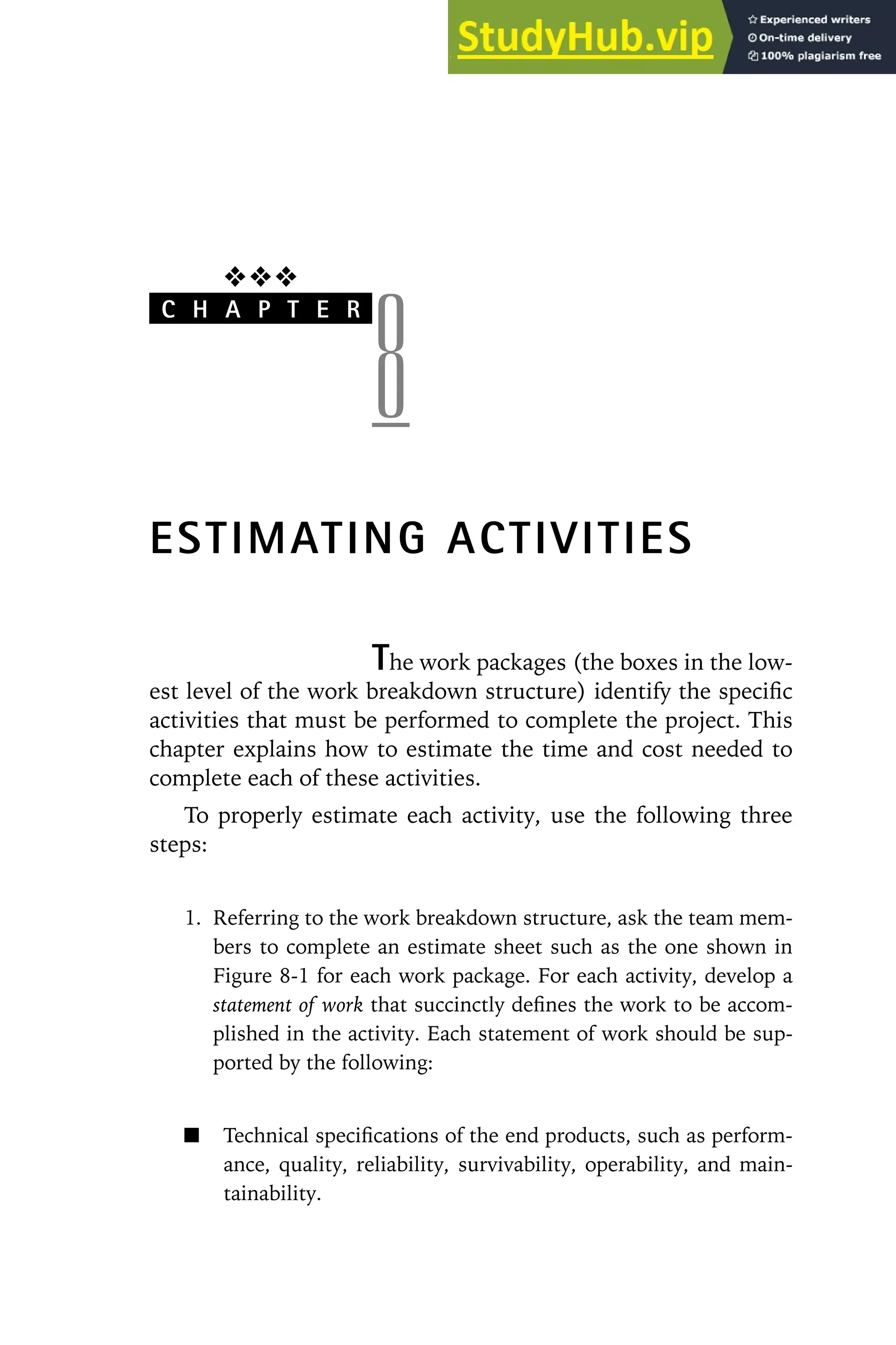 ❖❖❖
C H A P T E R
8
ESTIMATING ACTIVITIES
The work packages (the boxes in the low-
est level of the work breakdown structure) identify the specific
activities that must be performed to complete the project. This
chapter explains how to estimate the time and cost needed to
complete each of these activities.
To properly estimate each activity, use the following three
steps:
1. Referring to the work breakdown structure, ask the team mem-
bers to complete an estimate sheet such as the one shown in
Figure 8-1 for each work package. For each activity, develop a
statement of work that succinctly defines the work to be accom-
plished in the activity. Each statement of work should be sup-
ported by the following:
Technical specifications of the end products, such as perform-
ance, quality, reliability, survivability, operability, and main-
tainability.
 