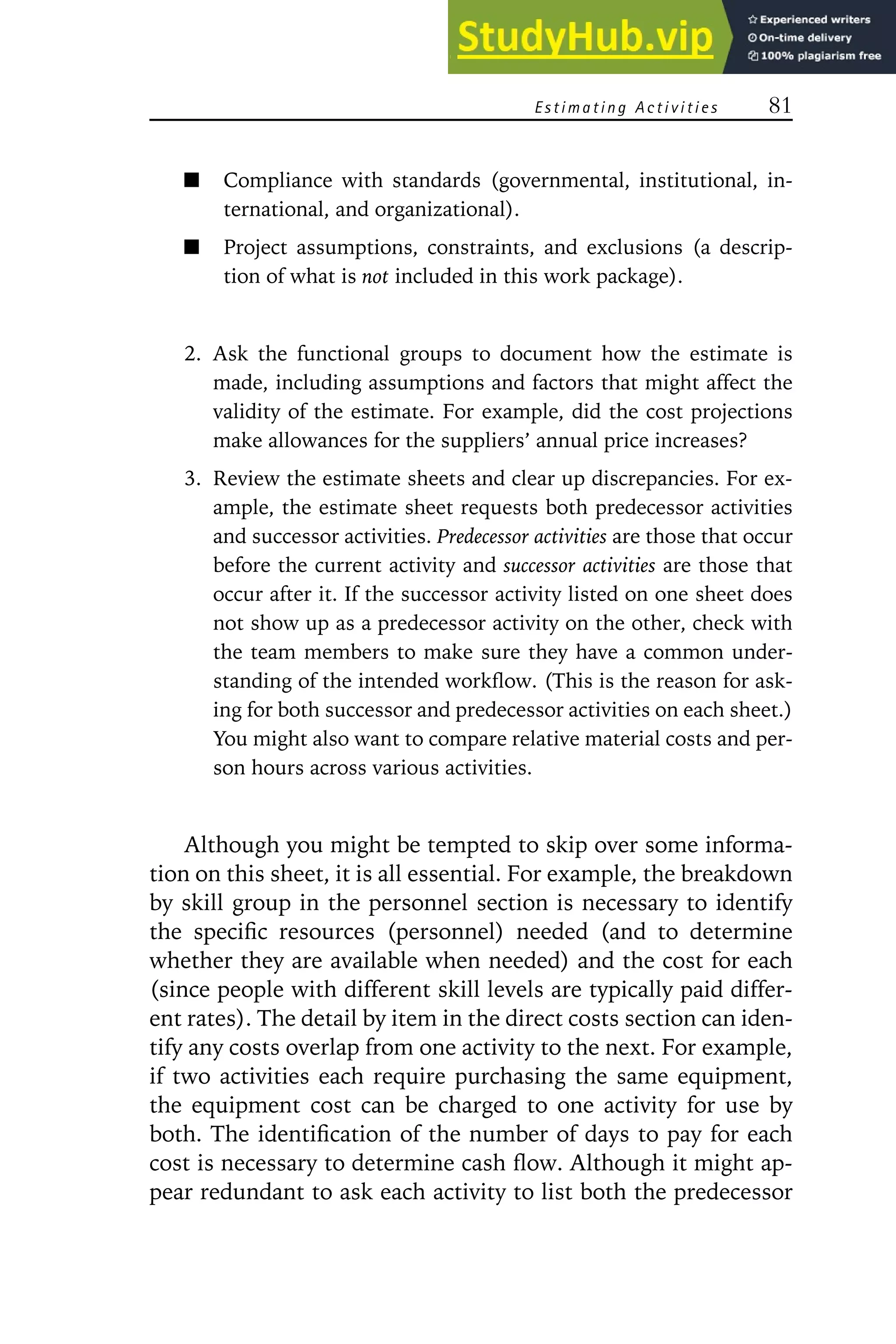 Estimating Activities 81
Compliance with standards (governmental, institutional, in-
ternational, and organizational).
Project assumptions, constraints, and exclusions (a descrip-
tion of what is not included in this work package).
2. Ask the functional groups to document how the estimate is
made, including assumptions and factors that might affect the
validity of the estimate. For example, did the cost projections
make allowances for the suppliers’ annual price increases?
3. Review the estimate sheets and clear up discrepancies. For ex-
ample, the estimate sheet requests both predecessor activities
and successor activities. Predecessor activities are those that occur
before the current activity and successor activities are those that
occur after it. If the successor activity listed on one sheet does
not show up as a predecessor activity on the other, check with
the team members to make sure they have a common under-
standing of the intended workflow. (This is the reason for ask-
ing for both successor and predecessor activities on each sheet.)
You might also want to compare relative material costs and per-
son hours across various activities.
Although you might be tempted to skip over some informa-
tion on this sheet, it is all essential. For example, the breakdown
by skill group in the personnel section is necessary to identify
the specific resources (personnel) needed (and to determine
whether they are available when needed) and the cost for each
(since people with different skill levels are typically paid differ-
ent rates). The detail by item in the direct costs section can iden-
tify any costs overlap from one activity to the next. For example,
if two activities each require purchasing the same equipment,
the equipment cost can be charged to one activity for use by
both. The identification of the number of days to pay for each
cost is necessary to determine cash flow. Although it might ap-
pear redundant to ask each activity to list both the predecessor
 