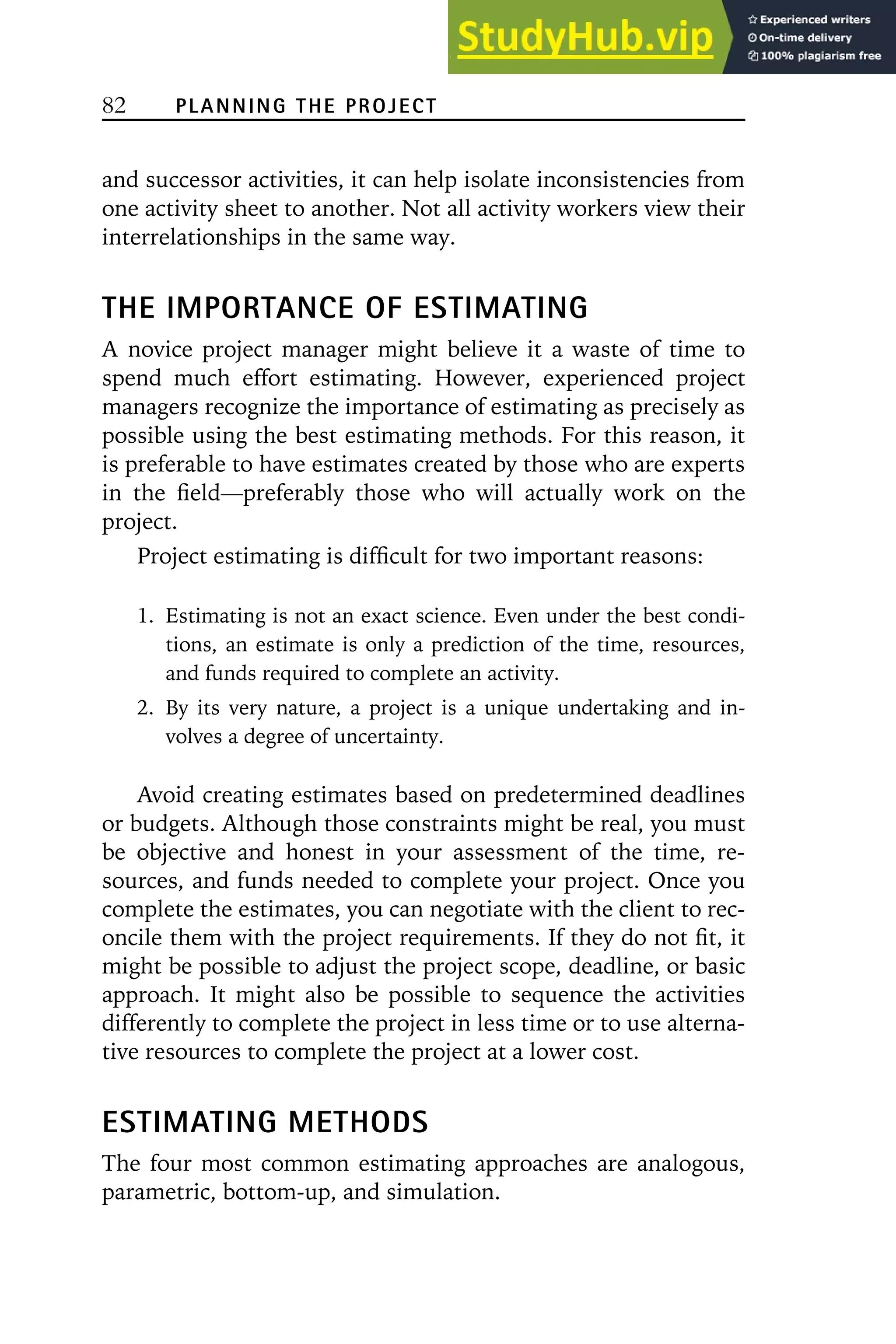 82 PLANNING THE PROJECT
and successor activities, it can help isolate inconsistencies from
one activity sheet to another. Not all activity workers view their
interrelationships in the same way.
THE IMPORTANCE OF ESTIMATING
A novice project manager might believe it a waste of time to
spend much effort estimating. However, experienced project
managers recognize the importance of estimating as precisely as
possible using the best estimating methods. For this reason, it
is preferable to have estimates created by those who are experts
in the field—preferably those who will actually work on the
project.
Project estimating is difficult for two important reasons:
1. Estimating is not an exact science. Even under the best condi-
tions, an estimate is only a prediction of the time, resources,
and funds required to complete an activity.
2. By its very nature, a project is a unique undertaking and in-
volves a degree of uncertainty.
Avoid creating estimates based on predetermined deadlines
or budgets. Although those constraints might be real, you must
be objective and honest in your assessment of the time, re-
sources, and funds needed to complete your project. Once you
complete the estimates, you can negotiate with the client to rec-
oncile them with the project requirements. If they do not fit, it
might be possible to adjust the project scope, deadline, or basic
approach. It might also be possible to sequence the activities
differently to complete the project in less time or to use alterna-
tive resources to complete the project at a lower cost.
ESTIMATING METHODS
The four most common estimating approaches are analogous,
parametric, bottom-up, and simulation.
 