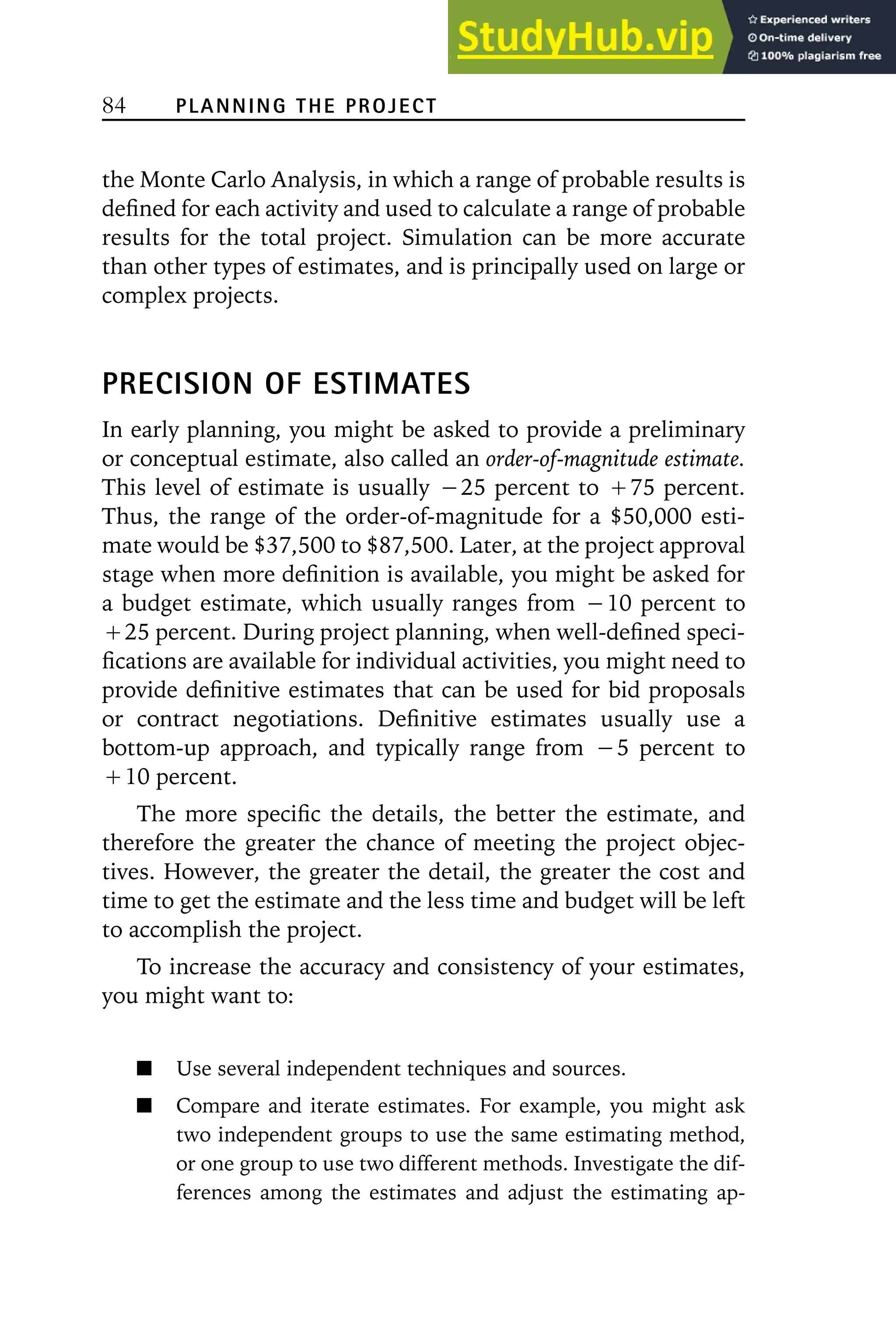 84 PLANNING THE PROJECT
the Monte Carlo Analysis, in which a range of probable results is
defined for each activity and used to calculate a range of probable
results for the total project. Simulation can be more accurate
than other types of estimates, and is principally used on large or
complex projects.
PRECISION OF ESTIMATES
In early planning, you might be asked to provide a preliminary
or conceptual estimate, also called an order-of-magnitude estimate.
This level of estimate is usually ⳮ25 percent to Ⳮ75 percent.
Thus, the range of the order-of-magnitude for a $50,000 esti-
mate would be $37,500 to $87,500. Later, at the project approval
stage when more definition is available, you might be asked for
a budget estimate, which usually ranges from ⳮ10 percent to
Ⳮ25 percent. During project planning, when well-defined speci-
fications are available for individual activities, you might need to
provide definitive estimates that can be used for bid proposals
or contract negotiations. Definitive estimates usually use a
bottom-up approach, and typically range from ⳮ5 percent to
Ⳮ10 percent.
The more specific the details, the better the estimate, and
therefore the greater the chance of meeting the project objec-
tives. However, the greater the detail, the greater the cost and
time to get the estimate and the less time and budget will be left
to accomplish the project.
To increase the accuracy and consistency of your estimates,
you might want to:
Use several independent techniques and sources.
Compare and iterate estimates. For example, you might ask
two independent groups to use the same estimating method,
or one group to use two different methods. Investigate the dif-
ferences among the estimates and adjust the estimating ap-
 