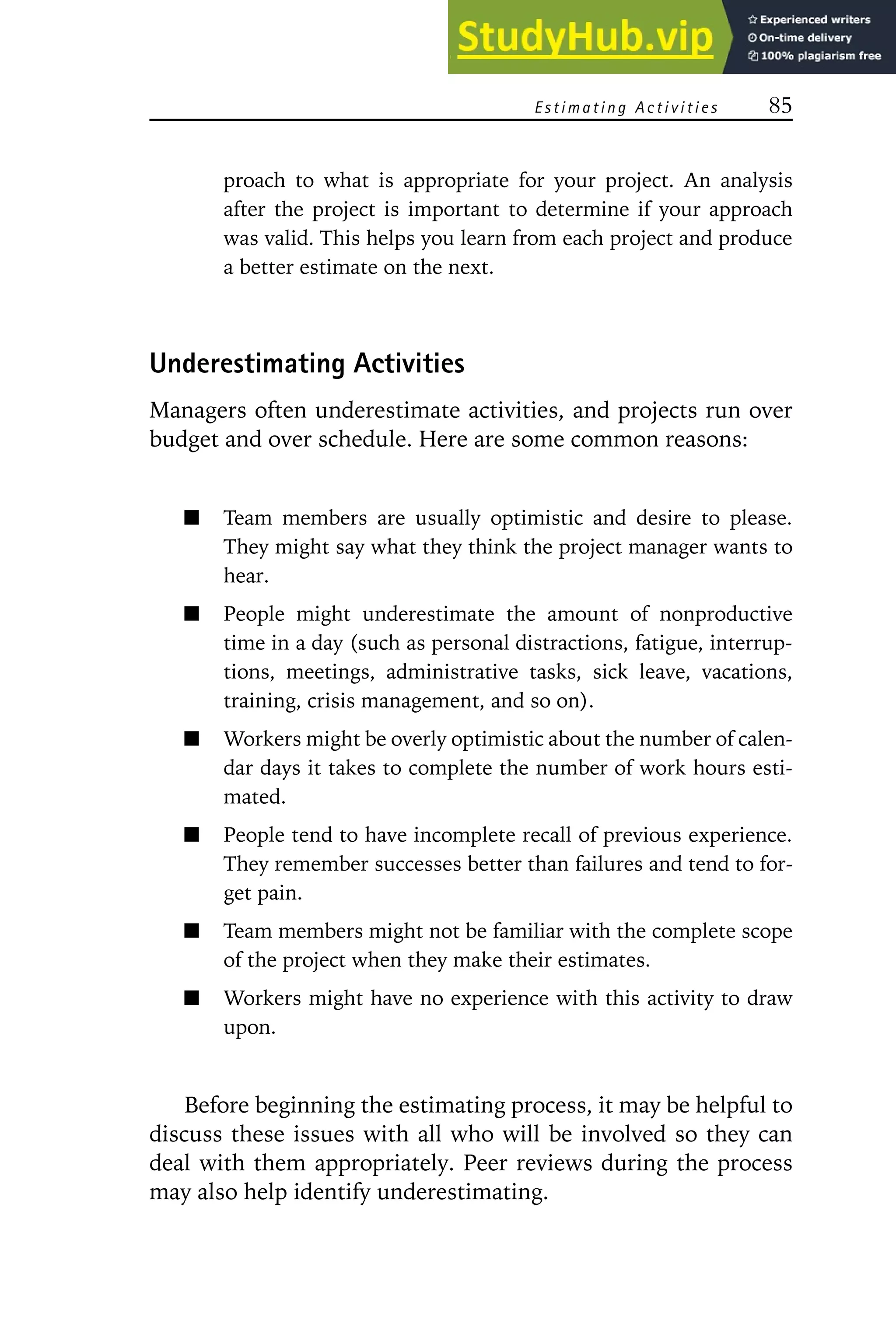 Estimating Activities 85
proach to what is appropriate for your project. An analysis
after the project is important to determine if your approach
was valid. This helps you learn from each project and produce
a better estimate on the next.
Underestimating Activities
Managers often underestimate activities, and projects run over
budget and over schedule. Here are some common reasons:
Team members are usually optimistic and desire to please.
They might say what they think the project manager wants to
hear.
People might underestimate the amount of nonproductive
time in a day (such as personal distractions, fatigue, interrup-
tions, meetings, administrative tasks, sick leave, vacations,
training, crisis management, and so on).
Workers might be overly optimistic about the number of calen-
dar days it takes to complete the number of work hours esti-
mated.
People tend to have incomplete recall of previous experience.
They remember successes better than failures and tend to for-
get pain.
Team members might not be familiar with the complete scope
of the project when they make their estimates.
Workers might have no experience with this activity to draw
upon.
Before beginning the estimating process, it may be helpful to
discuss these issues with all who will be involved so they can
deal with them appropriately. Peer reviews during the process
may also help identify underestimating.
 