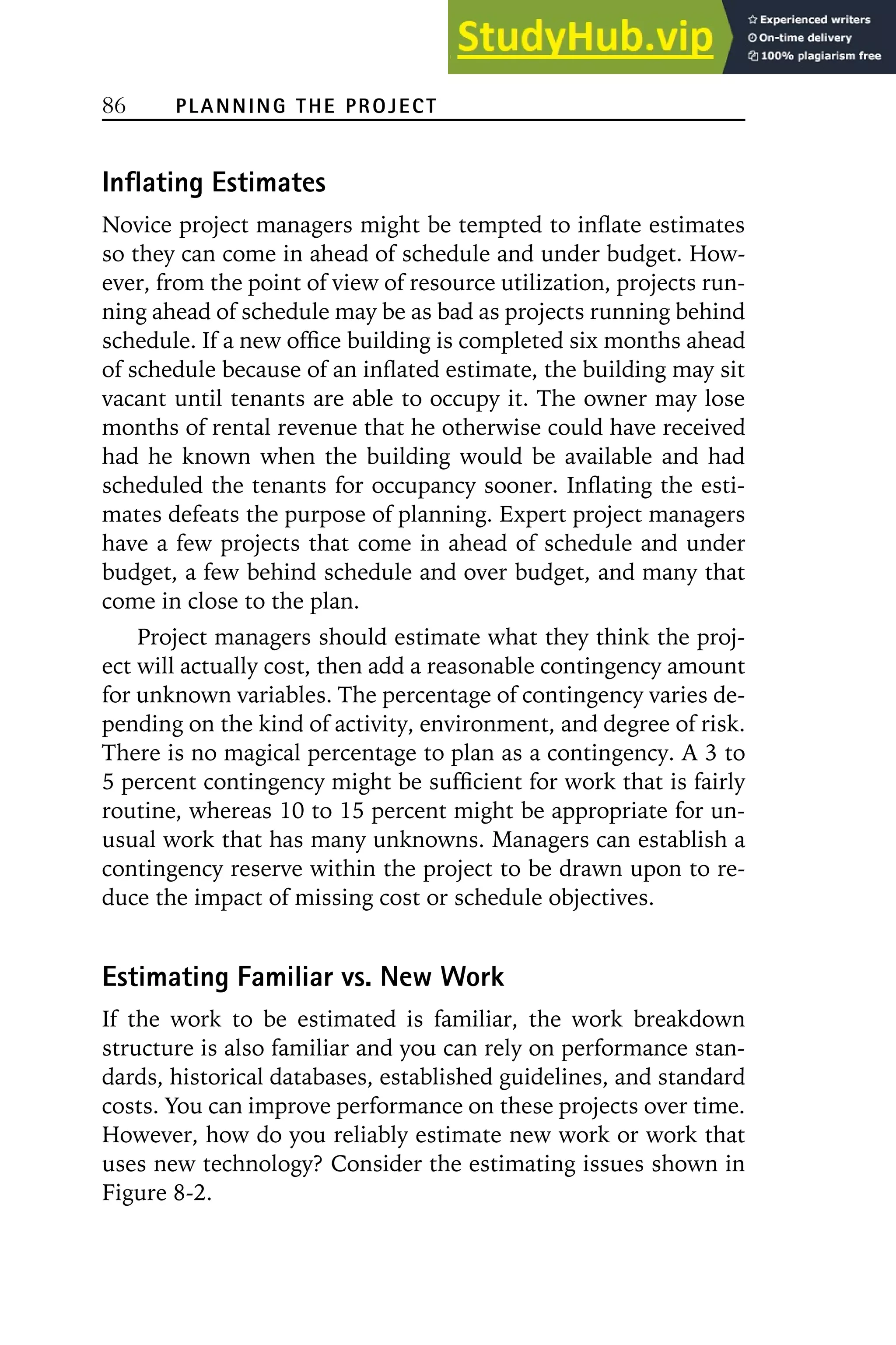 86 PLANNING THE PROJECT
Inflating Estimates
Novice project managers might be tempted to inflate estimates
so they can come in ahead of schedule and under budget. How-
ever, from the point of view of resource utilization, projects run-
ning ahead of schedule may be as bad as projects running behind
schedule. If a new office building is completed six months ahead
of schedule because of an inflated estimate, the building may sit
vacant until tenants are able to occupy it. The owner may lose
months of rental revenue that he otherwise could have received
had he known when the building would be available and had
scheduled the tenants for occupancy sooner. Inflating the esti-
mates defeats the purpose of planning. Expert project managers
have a few projects that come in ahead of schedule and under
budget, a few behind schedule and over budget, and many that
come in close to the plan.
Project managers should estimate what they think the proj-
ect will actually cost, then add a reasonable contingency amount
for unknown variables. The percentage of contingency varies de-
pending on the kind of activity, environment, and degree of risk.
There is no magical percentage to plan as a contingency. A 3 to
5 percent contingency might be sufficient for work that is fairly
routine, whereas 10 to 15 percent might be appropriate for un-
usual work that has many unknowns. Managers can establish a
contingency reserve within the project to be drawn upon to re-
duce the impact of missing cost or schedule objectives.
Estimating Familiar vs. New Work
If the work to be estimated is familiar, the work breakdown
structure is also familiar and you can rely on performance stan-
dards, historical databases, established guidelines, and standard
costs. You can improve performance on these projects over time.
However, how do you reliably estimate new work or work that
uses new technology? Consider the estimating issues shown in
Figure 8-2.
 