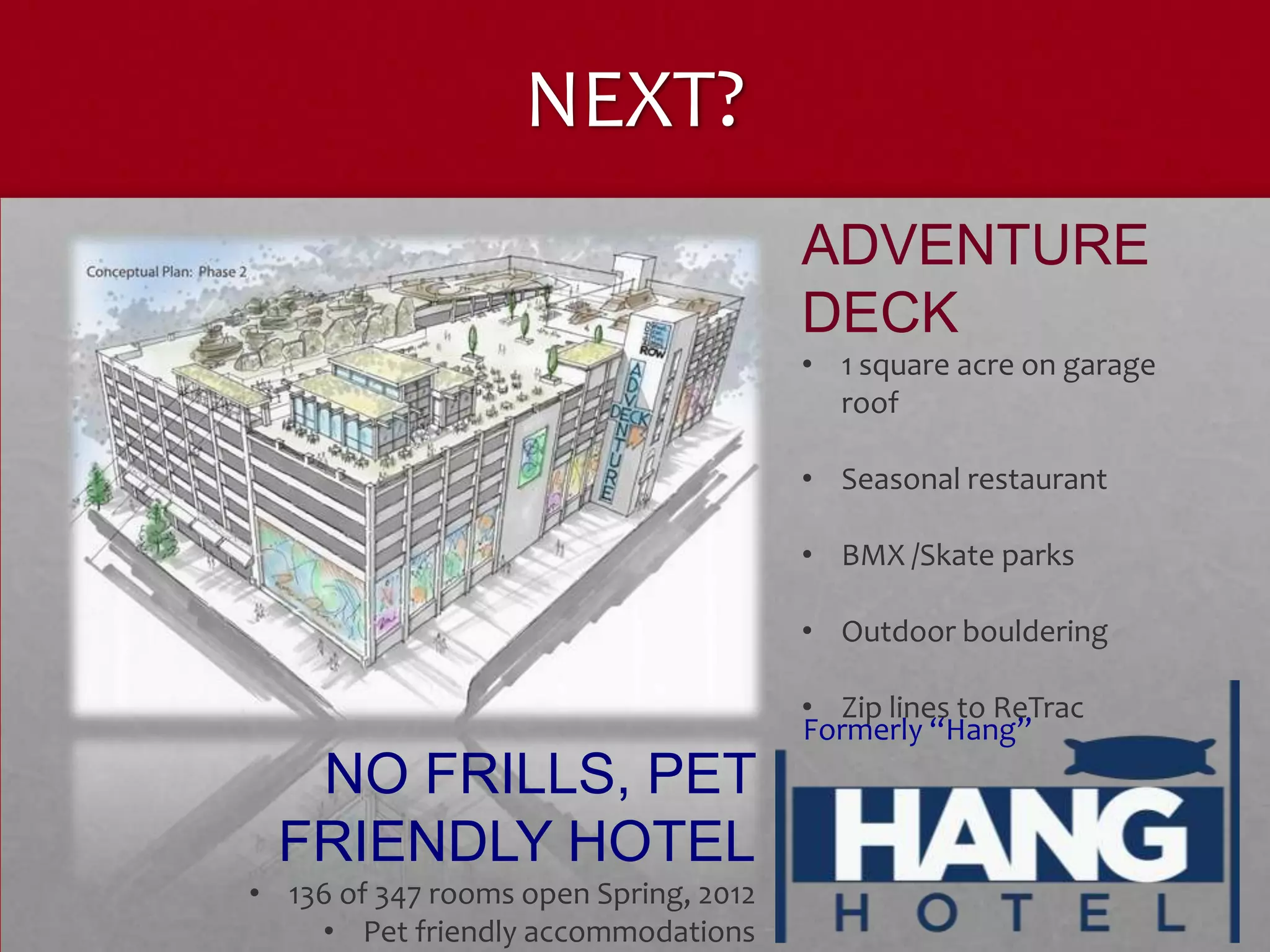 NEXT?
                                       ADVENTURE
                                       DECK
                                       • 1 square acre on garage
                                         roof

                                       • Seasonal restaurant

                                       • BMX /Skate parks

                                       • Outdoor bouldering

                                       • Zip lines to ReTrac
                                       Formerly “Hang”
   NO FRILLS, PET
  FRIENDLY HOTEL
• 136 of 347 rooms open Spring, 2012
    • Pet friendly accommodations
 