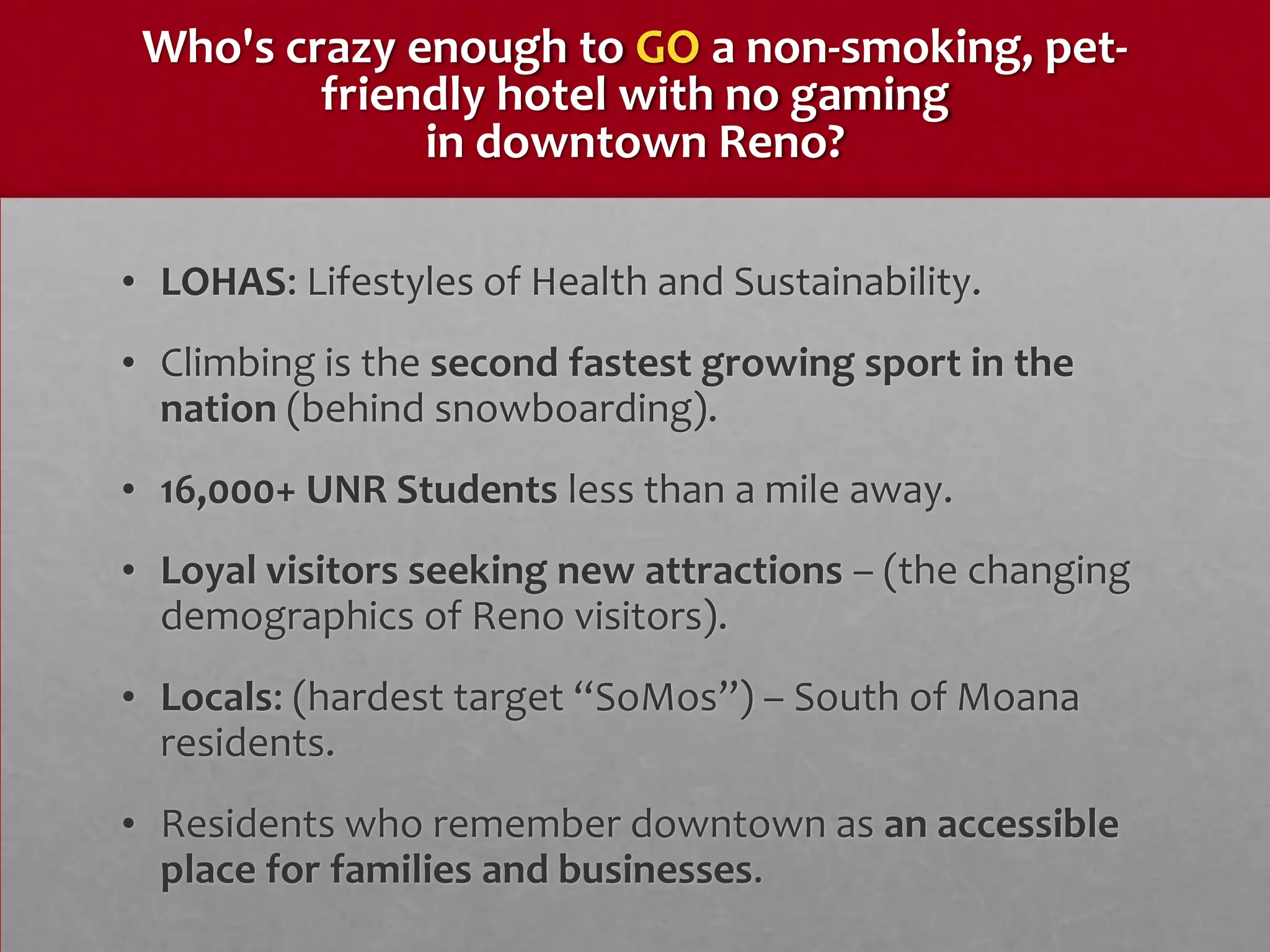 Who's crazy enough to GO a non-smoking, pet-
         friendly hotel with no gaming
              in downtown Reno?

• LOHAS: Lifestyles of Health and Sustainability.
• Climbing is the second fastest growing sport in the
  nation (behind snowboarding).
• 16,000+ UNR Students less than a mile away.
• Loyal visitors seeking new attractions – (the changing
  demographics of Reno visitors).
• Locals: (hardest target “SoMos”) – South of Moana
  residents.
• Residents who remember downtown as an accessible
  place for families and businesses.
 