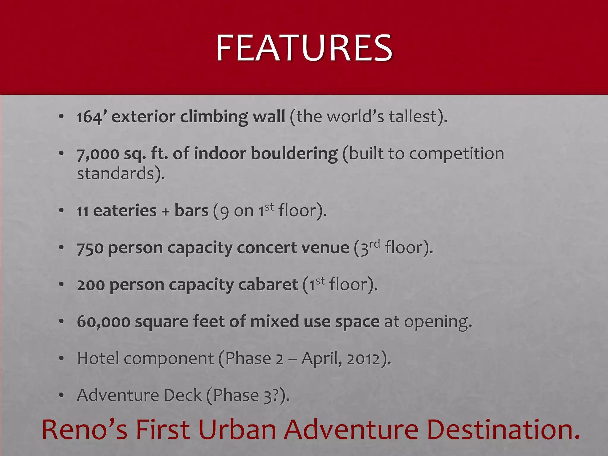 FEATURES
 • 164’ exterior climbing wall (the world’s tallest).
 • 7,000 sq. ft. of indoor bouldering (built to competition
   standards).
 • 11 eateries + bars (9 on 1st floor).
 • 750 person capacity concert venue (3rd floor).
 • 200 person capacity cabaret (1st floor).
 • 60,000 square feet of mixed use space at opening.
 • Hotel component (Phase 2 – April, 2012).
 • Adventure Deck (Phase 3?).

Reno’s First Urban Adventure Destination.
 