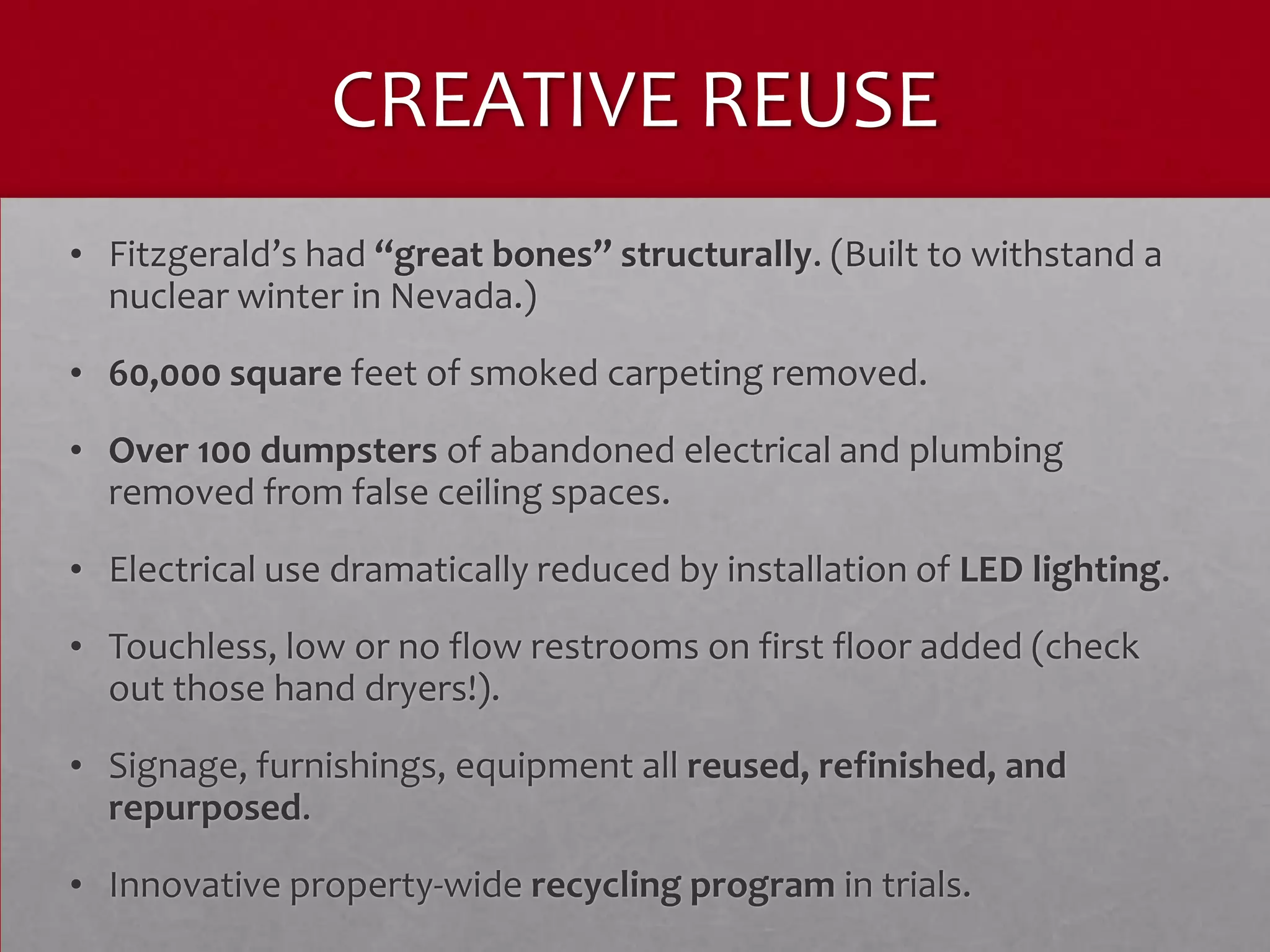 CREATIVE REUSE
• Fitzgerald’s had “great bones” structurally. (Built to withstand a
  nuclear winter in Nevada.)
• 60,000 square feet of smoked carpeting removed.
• Over 100 dumpsters of abandoned electrical and plumbing
  removed from false ceiling spaces.
• Electrical use dramatically reduced by installation of LED lighting.
• Touchless, low or no flow restrooms on first floor added (check
  out those hand dryers!).
• Signage, furnishings, equipment all reused, refinished, and
  repurposed.
• Innovative property-wide recycling program in trials.
 