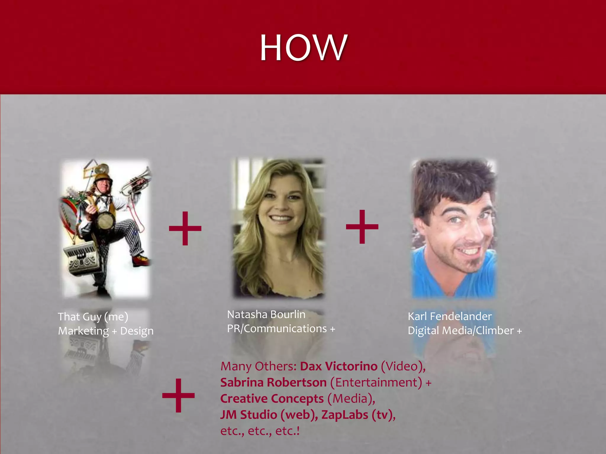HOW



                     +                          +
That Guy (me)             Natasha Bourlin              Karl Fendelander
Marketing + Design        PR/Communications +          Digital Media/Climber +




                     +
                         Many Others: Dax Victorino (Video),
                         Sabrina Robertson (Entertainment) +
                         Creative Concepts (Media),
                         JM Studio (web), ZapLabs (tv),
                         etc., etc., etc.!
 