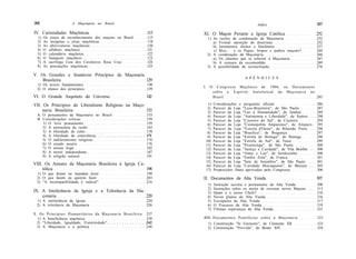 366                   A Maçonaria no Brasil                                                          índice                              367

IV. Curiosidades Maçônicas                                     115   XI. O Maçon Perante a Igreja Católica                               252
  1)   Os sinais de reconhecimento dos maçons no Brasil        115    1) As razões da condenação da Maçonaria                            252
  2)   As insígnias e jóias maçônicas                          118       a) Frontal oposição de doutrinas                                252
  3)   As abreviaturas maçônicas                               120       b) Juramentos ilícitos e blasfemos                              257
  4)   O alfabeto maçônico                                     121       c) M a s . . . e os Papas, bispos e padres maçons?              264
  5)   O calendário maçônico                                   122    2) A condenação da Maçonaria                                       266
  6)   O banquete maçônico                                     123       a) Os cânones que se referem à Maçonaria                        267
  7)   A sacrílega Ceia dos Cavaleiros Rosa Cruz               124       b) A censura da excomunhão                                      269
  8)   As precauções maçônicas                                 125    3) A possibilidade de reconciliação                                276

V. Os Grandes e Imutáveis Princípios da Maçonaria
                                                                                              A P Ê N D I C E S
    Brasileira                                    129
  1) Os textos fundamentais                                    130
                                                                     I. O     Congresso Maçônico de 1904, ou Documentos
  2) O elenco dos princípios                                   139
                                                                            sobre o Espírito Anticlerical da M a ç o n a r i a no
VI. O Grande Arquiteto do Universo                            142           Brasil                                                285

VII. Os Princípios do Liberalismo Religioso na Maço-                   1)   Considerações e perguntas oficiais                           286
                                                                       2)   Parecer da Loja "Luso-Brasileira", de São Paulo              287
     naria Brasileira                                153               3)   Parecer da Loja "Luz à Humanidade", de Jundiaí               289
  A. O pensamento da Maçonaria no Brasil                      153      4)   Parecer da Loja "Autonomia e Liberdade", de Santos . . .     290
  B. Considerações críticas                                   159      5)   Parecer da Loja "Cruzeiro do Sul", de Cruzeiro               294
     1) O livre pensamento                                    159      6)   Parecer da Loja "Cosmopolita Amparense", de Amparo..         295
     2) A autonomia da razão                                  163      7)   Parecer da Loja "Estrela d'Oeste", de Ribeirão Preto . . .   296
     3) A liberdade de culto                                  170      8)   Parecer da Loja "Brasílica", de Bragança                     297
     4) A liberdade de consciência                            171      9)   Parecer da Loja "Estrela de Ibitinga", de Ibitinga           298
     5) O indiferentismo religioso                            174     10)   Parecer da Loja "Estrela do Sul", de Tatuí                   299
     6) O estado neutro                                       176     11)   Parecer da Loja "Piratininga", de São Paulo                  300
     7) O ensino leigo                                        182     12)   Parecer da Loja "Justiça e Caridade", de Vila Bonfim . . .   300
     8) A moral independente                                  187     13)   Parecer da Loja "Amor e Luz", de Sertãozinho                 300
     9) A religião natural                                    191     14)   Parecer da Loja "Emílio Zola", de Franca                     301
                                                                      15)   Parecer da Loja "Sete de Setembro", de São Paulo . . . .     301
VIII. Os Amores da Maçonaria Brasileira à Igreja Ca-                  16)   Parecer da Loja "Caridade Mocoquense", de Mococa . . .       305
     tólica                                          198              17)   Proposições finais aprovadas pelo Congresso                  306
  1) O que dizem ou mandam dizer                              199
  2) O que fazem ou querem fazer                              203    II. Documentos da Alta Venda                                        307
  3) "A incompatibilidade é radical"                          216
                                                                      1)    Instrução secreta e permanente da Alta Venda                 308
                                                                      2)    Instruções sobre os meios de recrutar novos Maçons . . . .   313
IX. A Intolerância da Igreja e a Tolerância da Ma-                    3)    Quem é o nosso Chefe?                                        316
    çonaria                                        220                4)    Novos planos da Alta Venda                                   316
 1) A intolerância da Igreja                                  220     5)    Escrúpulos da Alta Venda                                     317
 2) A tolerância da Maçonaria                                 226     6)    O Fracasso da Alta Venda                                     319
                                                                      7)    Últimas esperanças da Alta Venda                             321
X. Os Princípios Humanitários da M a ç o n a r i a Brasileira. 237
  1) A beneficência maçônica                                   238   I I I . Documentos Pontifícios sobre a Maçonaria                    323
  2) "Liberdade, Igualdade, Fraternidade"                      242     1) Constituição "In Eminenti", de Clemente XII                    323
  3) A Maçonaria e a política                                  248     2) Constituição "Provida", de Bento XIV                           324
 