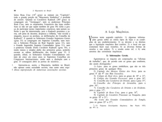 58                  A Maçonaria no Brasil

    leiros Rosa Cruz (189 grau) se reúnem em "Capítulo",
    toda a grande porção da "Maçonaria Simbólica" é proibida
    de assistir. Quando os Cavaleiros Kadosch (30? grau) se
    congregam em "Areópagos", nem os poderosos Príncipes
    Rosa Cruz, nem os onipotentes Veneráveis das lojas simbó-
    licas (a não ser que sejam também do grau 30) terão a gra-                                       II.
    ça de participar nestes importantes conclaves, nem jamais sa-
    berão o que foi determinado, pois o Kadosch prometeu e ju-                       A Loja Maçônica.
    rou, sob pena de desonra, desprezo e infâmia, "não revelar a
    ninguém, maçon ou profano, as deliberações do Conselho de
    Kadosch". E quando os Soberanos Grandes Inspetores Gerais
    (grau 33) se congregam em Supremo Conselho, nem mes-
    mo o Soberano Príncipe do Real Segredo (grau 32), nem
                                                                    V  eremos neste segundo capítulo: 1) algumas informa-
                                                                        ções gerais sobre os vários tipos de lojas e as condi-
                                                                    ções de seu estabelecimento; 2) os deveres e os direitos
    o Grande Inquisidor Inspetor Comendador (grau 31), nem          que a legislação maçônica lhes confere; 3) o local em que
    o poderoso Grande Eleito Cavaleiro Kadosch (grau 30), e         costumam fazer suas reuniões; 4) as diversas formas de
    muito menos a simples plebe dos primeiros graus, poderão        sessões e sua ordem; 5) a sessão como tal; e 6) uma
    escutar as sábias deliberações dos Irmãos grau 33. E            amostra das cerimônias maçônicas.
    quando, afinal, os Soberanos Grandes Comendadores reú-                                1) Informações Gerais.
    nem de cinco em cinco anos os Supremos Conselhos em
    Congressos Internacionais, então nem a distinção com o              Agremiam-se os maçons em corporações ou "oficinas
    grau 33 conseguirá abrir as portas do mistério.. .              de trabalho", que, de acordo com os graus que conferem,
                                                                    são assim distinguidas:1
•     Apresenta-se, assim, a Maçonaria, também no Brasil,
  não apenas como sociedade secreta, mas como uma enge-                  1) Lojas, para os graus simbólicos, que são os três
I nhosa superposição de numerosas associações secretas.             primeiros graus de qualquer Rito;
                                                                         2) Capítulo dos Mestres Eleitos dos Nove, para os
                                                                    graus 4o até 9Q (no Rito Escocês);
                                                                         3) Colégio do Real Arco, para os graus de 10° a 13°;
                                                                         4) Colégio dos Grandes Escoceses, para o grau 14°;
                                                                         5) Conselho dos Cavaleiros do Oriente, para o grau 15°;
                                                                         6) Conselho dos Príncipes de Jerusalém, para o
                                                                    grau 16°;
                                                                         7) Conselho dos Cavaleiros do Oriente e do Ocidente,
                                                                    para o grau 17°;
                                                                         8) Capítulo de Rosa Cruz, para o grau 189;
                                                                         9) Capítulo do Cavaleiro Prussiano ou Noaquita, para
                                                                    os graus 19° a 21°;
                                                                         10) Corte dos Grandes Comendadores do Templo,
                                                                    para os graus 22° a 27°;
                                                                        J
                                                                          ) Cf. Pequena     Enciclopédia   Maçônica,   São   Paulo   1953,
                                                                    pp. 451 ss.
 