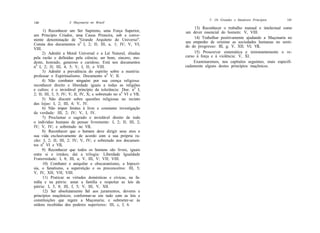 V. Os Grandes e Imutáveis Princípios      141
140                 A Maçonaria no Brasil
                                                                      13) Reconhecer o trabalho manual e intelectual como
      1) Reconhecer um Ser Supremo, uma Força Superior,          um dever essencial do homem: V, VIII.
um Princípio Criador, uma Causa Primeira, sob a conve-
niente denominação de "Grande Arquiteto do Universo".                 14) Trabalhar positivamente ajudando a Maçonaria no
                                                                 seu empenho de orientar as sociedades humanas no senti-
Consta dos documentos n9 I, 2; II; III, a, 1; IV; V, VI;         do do progresso: III, g; V, XII; VI; VIL
VIII.
      2) Admitir a Moral Universal e a Lei Natural, ditadas           15) Proscrever sistemática e terminantemente o re-
pela razão e definidas pela ciência; ser bom, sincero, mo-       curso à força e à violência: V, XI.
desto, honrado, generoso e caridoso. Está nos documentos              Examinaremos, nos capítulos seguintes, mais especifi-
n9 I, 2; II; III, 4, 5; V, I, II; e VIII.                        cadamente alguns destes princípios maçônicos.
      3) Admitir a prevalência do espírito sobre a matéria:
professar o Espiritualismo. Documento n9 V, II.
      4) Não combater ninguém por sua crença religiosa:
reconhecer direito e liberdade iguais a todas as religiões
e cultos; é o inviolável princípio da tolerância: Doe. n9 I,
2; II; III, 3, 5; IV; V, II, IV, X; e sobretudo no n9 VI e VIL
      5) Não discutir sobre questões religiosas no recinto
das lojas: I, 2; III, 4; V, IV.
      6) Não impor limites à livre e constante investigação
da verdade: III, 2; IV; V, I, IV.
      7) Proclamar o sagrado e inviolável direito de todo
o indivíduo humano de pensar livremente: I, 2; II; III, 2;
IV; V, IV; e sobretudo no VIL
      8) Reconhecer que o homem deve dirigir seus atos e
sua vida exclusivamente de acordo com a sua própria ra-
zão: I, 2; II; III, 2; IV; V, IV; e sobretudo nos documen-
tos n9 VI e VIL
      9) Reconhecer que todos os homens são livres, iguais
entre si e irmãos; daí a trilogia: Liberdade Igualdade
Fraternidade: I, 8; III, a; V, III, V; VII; VIII.
      10) Combater e aniquilar o obscurantismo, a hipocri-
sia, o fanatismo, a superstição e os preconceitos: III, 5;
V, IV, XII; VII; VIII.
      11) Praticar as virtudes domésticas e cívicas, na fa-
mília e na pátria: amar a família e respeitar as leis da
pátria: I, 5, 8; III, f, 5; V, III, V, XII.
      12) Ser absolutamente fiel aos juramentos, deveres e
princípios maçônicos; conformar-se em tudo com as leis e
constituições que regem a Maçonaria; e submeter-se às
ordens recebidas dos poderes superiores: III, c, f, 6.
 