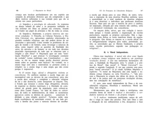 186                A Maçonaria no Brasil                                 VII. Os Princípios do Liberalismo Religioso    187

 criança sem inculcar profundamente em seu espírito um         a escola que deseja para os seus filhos; de outro, tería-
 conjunto de princípios diretores que ela compreende e que     mos a imposição de uma doutrina filosófica uniforme (pois
 dêem motivos suficientes à sua vontade para que ela se        a neutralidade ou a total ausência de doutrina religiosa
 oriente nos casos particulares.                               já é uma doutrina) a indivíduos que professam doutrinas
      c) Impede-o a psicologia do educando. As respostas       diversas. Num país em que a maioria do povo é católica,
 ao desejo infantil de saber e às perguntas múltiplas ou       tal imposição, efetuada por uma minoria não católica, seria
vão terminar em Deus ou pairam nas criaturas, tirando          e é intolerável violentação das consciências.
 ao Criador seu papel de princípio e fim de todas as coisas.        Os maçons dirão, talvez, que esta violação é inexis-
      d) Impede-o, finalmente, a própria natureza das ma-      tente porque o Estado permite a organização de escolas
térias estudadas. A Filosofia, as Ciências Naturais, a His-    particulares, segundo as próprias convicções. Mas a inge-
tória Universal, etc, apresentam capítulos relacionados às     nuidade desta defesa se torna manifesta diante da seguin-
grandes verdades religiosas, que não podem deixar de ser       te pergunta: Que diriam os maçons se a escola oficial fos-
encaradas e apreciadas. Como estudar os problemas da ori-      se obrigatoriamente religiosa para todos, permitindo, po-
gem do mundo e do homem, como investigar a natureza da         rém, as autoridades que os liberais fundassem, à própria
alma, como inquirir sobre as questões da finalidade dos        custa, escolas particulares segundo sua pedagogia ar-
seres, do universo e do homem, se em tudo isso devemos         religiosa?.. .
prescindir rigorosamente de tudo que se relaciona com a                        8) A Moral Independente.
religião e com Deus? A Maçonaria quer ser uma "insti-
tuição filosófica" e quer praticar "a investigação constante         Oitava tese maçônica: A moral não deve estar ligada
da verdade" (como reafirmam suas Constituições) — mas          a nenhuma crença religiosa nem fundar-se em pretensas
como, se ela ao mesmo tempo proíbe discorrer precisa-          revelações divinas. A crer nas numerosas declarações ofi-
mente sobre as questões mais básicas? Na verdade, ou o         ciais, a finalidade da Maçonaria seria "o estudo e a prá-
ensino leigo será ateu e materialista (e portanto contra a     tica da Moral". Que moral? A "Moral Universal"! res-
religião) ou o ensino leigo é uma utopia que não existe        ponde o segundo Landmark. E em que consiste esta pom-
porque é impossível.                                           posa "moral universal"? O já citado Syllabus Maçônico é
     4) O ensino leigo, oficial e obrigatório violenta as      explícito: "A moral da Maçonaria não está ligada a ne-
consciências. Os católicos rejeitam a escola leiga por ser     nhuma crença religiosa ou seita filosófica..."; "não pro-
incompatível com os deveres de sua consciência: para eles      cura a Maçonaria as origens das idéias do dever, do bem,
a escola deve reforçar e completar a educação religiosa        do mal e da justiça nem em pretensas revelações divinas,
do lar e não destruí-la, como desejariam os maçons. Ora,       nem nas concepções da metafísica".
o Estado que tornasse o ensino leigo obrigatório, deixaria           E', pois, uma moral independente de Deus e de con-
de respeitar os direitos espirituais e a liberdade de cons-    siderações religiosas, filosóficas e metafísicas. Moral sem
ciência de grande parte da população, para colocar-se,         Deus nem religião. . .
como diria Leonel Franca, "ao lado de todos os ceticis-              Mostraremos que, além de ímpia e arreligiosa, esta
mos, de todos os indiferentismos, de todos os sectarismos      estranha forma de moral é ineficaz e desconhece a ver-
agressivos contra os direitos de quantos. . . conservam fi-    dadeira natureza do homem e da própria religião:
delidade a uma religião positiva". Teríamos então uma                1) E ineficaz, totalmente insuficiente, carece de soli-
dupla exorbitância da autoridade estatal: de um lado pri-      dez e verga ao sopro das paixões. Pois sem Deus e sem
varia a família dos justos e naturais direitos de escolher     a obrigação de nos submetermos a Ele, desaparece a base
 