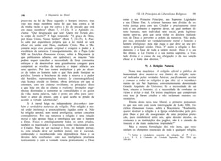 A Maçonaria no Brasil                                 VIL Os Princípios do Liberalismo Religioso         191
190

prazo-me na lei de Deus segundo o homem interior; mas         como a seu Primeiro Princípio, seu Supremo Legislador
vejo nos meus membros outra lei que luta contra a lei         e seu Último Fim. A criatura humana tem dívidas de es-
da minha razão e que me cativa à lei do pecado que está       treita justiça para com seu Criador e precisamente nisso
em meus membros" (Rom 7, 15-23). E o Apóstolo ex-             está o seu primeiro e supremo dever, ao qual nenhum di-
clama: "Que desgraçado que sou! Quem me livrará des-          reito humano, nem individual nem social, pode legitima-
te corpo de morte?" E logo responde: "A graça de Deus,        mente opor-se, pois que seria violar os direitos inaliená-
por Jesus Cristo, Nosso Senhor" (Rom 7, 24-25). S. Pau-       veis de Deus e perverter a ordem da natureza. Não pode,
lo sabe por experiência própria que a lei moral só será       por isso, pretender ser verdadeiramente moral e honesto o
eficaz em união com Deus, mediante Cristo. Mas a Ma-          homem irreligioso: pois não paga o que deve ao seu pri-
çonaria nega esse pecado original e exagera o poder e a       meiro e principal credor, Deus. E' assim a religião o fun-
excelência da natureza. Consequentemente, diz o Papa Leão     damento e a base de toda a ordem moral: Deus é o seu
XIII na Encíclica Humanum Genus, sobre a Maçonaria (e         fim último, a Lei Eterna é a sua norma suprema, a Von-
que publicamos adiante, em apêndice), os maçons "não          tade divina é a causa da sua obrigação e da sua sanção
podem sequer conceber a necessidade de fazer constantes       eficaz e a fonte dos direitos. 21
esforços e de desenvolver uma grandíssima coragem para
comprimir as revoltas da natureza e impor silêncio aos                           9) A Religião Natural.
seus apetites. Por isso vemos multiplicar e pôr ao alcan-
ce de todos os homens tudo o que lhes pode lisonjear as             Nona tese maçônica: .4 religião oficial e pública da
paixões. Jornais e brochuras de onde a reserva e o pudor      humanidade deve manter-se nos limites da religião natu-
são banidos; representações teatrais [e cinematográficas]     ral indicados pelas verdades básicas, pacificamente aceitas
cuja licença excede os limites; obras artísticas em que se    e comuns a todas as religiões e que são: a) o reconheci-
ostentam, com um cinismo revoltante, os princípios disso      mento de um Ser Supremo, convenientemente denominado
a que hoje em dia se chama o realismo; invenções enge-        Grande Arquiteto do Universo; b) a necessidade de ser
nhosas destinadas a aumentar as comodidades e os gozos        bom, sincero e honesto; c) a necessidade de combater os
da vida; numa palavra, tudo é posto em obra para satis-       vícios e evitar o mal. Os textos maçônicos que comprovam
fazer o amor do prazer, com o qual acaba se pondo de          esta tese já foram citados e não reclamam maiores co-
acordo a virtude adormecida".                                 mentários.
                                                                    Diante desta nova tese liberal, o primeiro pensamen-
     3) A moral leiga ou independente desconhece tam-
                                                              to que nos vem está nesta interrogação de Leão XIII, En-
bém a verdadeira natureza da religião. Pois religião e mo-
                                                              cíclica Humanum Genus, sobre a Maçonaria: "Realmente,
ral estão intrínseca e essencialmente ligadas entre si. Não
                                                              querer destruir a religião e a Igreja estabelecidas pelo pró-
há religião amoral, nem moral arreligiosa; seriam conceitos
                                                              prio Deus e por ele asseguradas de uma perpétua prote-
contraditórios. Por sua natureza a religião é uma relação
                                                              ção, para restabelecer entre nós, após dezoito séculos, os
moral e não apenas física e ontológica que une o homem
                                                              costumes e as instituições dos pagãos, não é o cúmulo da
a Deus. Física e ontològicamente todos os seres criados,
                                                              loucura e da mais audaciosa impiedade?"
também os inanimados e irracionais, estão relacionados com
o Criador. Mas no ser racional e livre, no homem portan-            Mas a mesma formulação dos três itens, que resu-
to, esta relação deve ser também moral, isto é: racional,     miriam os elementos essenciais de toda e qualquer religião,
conhecendo e reconhecendo esta dependência física e os              21
                                                                       ) Sobre o verdadeiro conceito da religião, cf. P. C e r -
deveres dela resultantes: com sua inteligência proclama       r u t i, S. J., A Caminho da Verdade Suprema, Rio 1954, pp.
teoricamente e com a vontade venera praticamente a Deus       589-601.
 