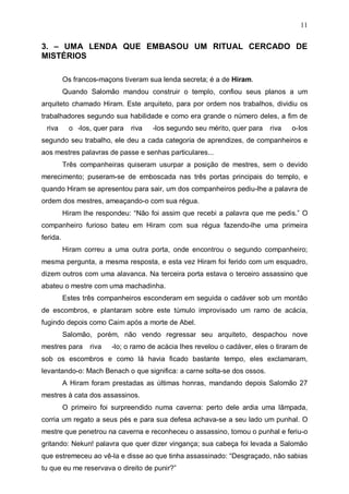 11

3. – UMA LENDA QUE EMBASOU UM RITUAL CERCADO DE
MISTÉRIOS
Os francos-maçons tiveram sua lenda secreta; é a de Hiram.
Quando Salomão mandou construir o templo, confiou seus planos a um
arquiteto chamado Hiram. Este arquiteto, para por ordem nos trabalhos, dividiu os
trabalhadores segundo sua habilidade e como era grande o número deles, a fim de
riva

o -los, quer para

riva

-los segundo seu mérito, quer para

riva

o-Ios

segundo seu trabalho, ele deu a cada categoria de aprendizes, de companheiros e
aos mestres palavras de passe e senhas particulares...
Três companheiras quiseram usurpar a posição de mestres, sem o devido
merecimento; puseram-se de emboscada nas três portas principais do templo, e
quando Hiram se apresentou para sair, um dos companheiros pediu-lhe a palavra de
ordem dos mestres, ameaçando-o com sua régua.
Hiram lhe respondeu: “Não foi assim que recebi a palavra que me pedis.” O
companheiro furioso bateu em Hiram com sua régua fazendo-lhe uma primeira
ferida.
Hiram correu a uma outra porta, onde encontrou o segundo companheiro;
mesma pergunta, a mesma resposta, e esta vez Hiram foi ferido com um esquadro,
dizem outros com uma alavanca. Na terceira porta estava o terceiro assassino que
abateu o mestre com uma machadinha.
Estes três companheiros esconderam em seguida o cadáver sob um montão
de escombros, e plantaram sobre este túmulo improvisado um ramo de acácia,
fugindo depois como Caim após a morte de Abel.
Salomão, porém, não vendo regressar seu arquiteto, despachou nove
mestres para

riva

-lo; o ramo de acácia lhes revelou o cadáver, eles o tiraram de

sob os escombros e como lá havia ficado bastante tempo, eles exclamaram,
levantando-o: Mach Benach o que significa: a carne solta-se dos ossos.
A Hiram foram prestadas as últimas honras, mandando depois Salomão 27
mestres à cata dos assassinos.
O primeiro foi surpreendido numa caverna: perto dele ardia uma lâmpada,
corria um regato a seus pés e para sua defesa achava-se a seu lado um punhal. O
mestre que penetrou na caverna e reconheceu o assassino, tomou o punhal e feriu-o
gritando: Nekun! palavra que quer dizer vingança; sua cabeça foi levada a Salomão
que estremeceu ao vê-la e disse ao que tinha assassinado: “Desgraçado, não sabias
tu que eu me reservava o direito de punir?”

 