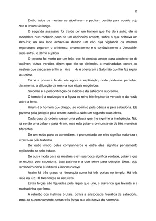 12
Então todos os mestres se ajoelharam e pediram perdão para aquele cujo
zelo o levara tão longe.
O segundo assassino foi traído por um homem que lhe dera asilo; ele se
escondera num rochedo perto de um espinheiro ardente, sobre o qual brilhava um
arco-íris; ao seu lado achava-se deitado um cão cuja vigilância os mestres
enganaram; pegaram o criminoso, amarraram-no e o conduziram-no a Jerusalém
onde sofreu o último suplício.
O terceiro foi morto por um leão que foi preciso vencer para apoderar-se do
cadáver; outras versões dizem que ele se defendeu a machadadas contra os
mestres que chegaram enfim a

riva

-lo e o levaram a Salomão que lhe fez expiar

seu crime.
Tal é a primeira lenda; eis agora a explicação, onde podemos perceber,
claramente, a utilização da mesma nos rituais maçônicos:
Salomão é a personificação da ciência e da sabedoria supremas.
O templo é a realização e a figura do reino hierárquico da verdade e da razão
sobre a terra.
Hiram é o homem que chegou ao domínio pela ciência e pela sabedoria. Ele
governa pela justiça e pela ordem, dando a cada um segundo suas obras.
Cada grau da ordem possui uma palavra que lhe exprime a inteligência. Não
há senão uma palavra para Hiram, mas esta palavra pronuncia-se de três maneiras
diferentes.
De um modo para os aprendizes, e pronunciada por eles significa natureza e
explica-se pelo trabalho.
De outro modo pelos companheiros e entre eles significa pensamento
explicando-se pelo estudo.
De outro modo para os mestres e em sua boca significa verdade, palavra que
se explica pela sabedoria. Esta palavra é a que serve para designar Deus, cujo
verdadeiro nome é indizível e incomunicável.
Assim há três graus na hierarquia como há três portas no templo. Há três
raios na luz. Há três forças na natureza.
Estas forças são figuradas pela régua que une, a alavanca que levanta e a
machadinha que firma.
A rebelião dos instintos brutais, contra a aristocracia hierática da sabedoria,
arma-se sucessivamente destas três forças que ela desvia da harmonia.

 