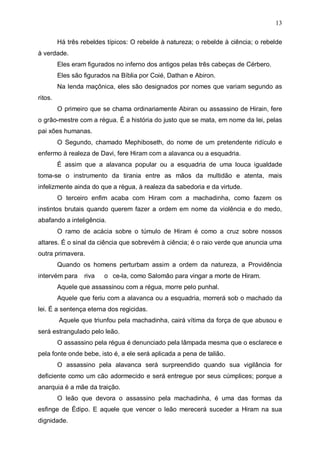 13
Há três rebeldes típicos: O rebelde à natureza; o rebelde à ciência; o rebelde
à verdade.
Eles eram figurados no inferno dos antigos pelas três cabeças de Cérbero.
Eles são figurados na Bíblia por Coié, Dathan e Abiron.
Na lenda maçônica, eles são designados por nomes que variam segundo as
ritos.
O primeiro que se chama ordinariamente Abiran ou assassino de Hirain, fere
o grão-mestre com a régua. É a história do justo que se mata, em nome da lei, pelas
pai xões humanas.
O Segundo, chamado Mephiboseth, do nome de um pretendente ridículo e
enfermo à realeza de Davi, fere Hiram com a alavanca ou a esquadria.
É assim que a alavanca popular ou a esquadria de uma louca igualdade
toma-se o instrumento da tirania entre as mãos da multidão e atenta, mais
infelizmente ainda do que a régua, à realeza da sabedoria e da virtude.
O terceiro enfim acaba com Hiram com a machadinha, como fazem os
instintos brutais quando querem fazer a ordem em nome da violência e do medo,
abafando a inteligência.
O ramo de acácia sobre o túmulo de Hiram é como a cruz sobre nossos
altares. É o sinal da ciência que sobrevém à ciência; é o raio verde que anuncia uma
outra primavera.
Quando os homens perturbam assim a ordem da natureza, a Providência
intervém para

riva

o ce-la, como Salomão para vingar a morte de Hiram.

Aquele que assassinou com a régua, morre pelo punhal.
Aquele que feriu com a alavanca ou a esquadria, morrerá sob o machado da
lei. É a sentença eterna dos regicidas.
Aquele que triunfou pela machadinha, cairá vítima da força de que abusou e
será estrangulado pelo leão.
O assassino pela régua é denunciado pela lâmpada mesma que o esclarece e
pela fonte onde bebe, isto é, a ele será aplicada a pena de talião.
O assassino pela alavanca será surpreendido quando sua vigilância for
deficiente como um cão adormecido e será entregue por seus cúmplices; porque a
anarquia é a mãe da traição.
O leão que devora o assassino pela machadinha, é uma das formas da
esfinge de Édipo. E aquele que vencer o leão merecerá suceder a Hiram na sua
dignidade.

 