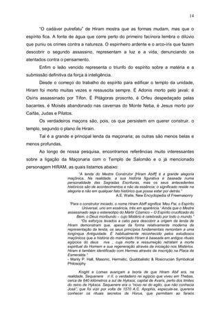 14
“O cadáver putrefatu” de Hiram mostra que as formas mudam, mas que o
espírito fica. A fonte de água que corre perto do primeiro facínora lembra o dilúvio
que puniu os crimes contra a natureza. O espinheiro ardente e o arco-íris que fazem
descobrir o segundo assassino, representam a luz e a vida, denunciando os
atentados contra o pensamento.
Enfim o leão vencido representa o triunfo do espírito sobre a matéria e a
submissão definitiva da força à inteligência.
Desde o começo do trabalho do espírito para edificar o templo da unidade,
Hiram foi morto muitas vezes e ressuscita sempre. É Adonis morto pelo javali; é
Osíris assassinado por Tífon. É Pitágoras proscrito, é Orfeu despedaçado pelas
bacantes, é Moisés abandonado nas cavernas do Monte Neba, é Jesus morto por
Caifás, Judas e Pilatos.
Os verdadeiros maçons são, pois, os que persistem em querer construir. o
templo, segundo o plano iÍe Hirain.
Tal é a grande e principal lenda da maçonaria; as outras são menos belas e
menos profundas,
Ao longo de nossa pesquisa, encontramos referências muito interessantes
sobre a ligação da Maçonaria com o Templo de Salomão e o já mencionado
personagem HIRAM, as quais listamos abaixo:
“A lenda do Mestre Construtor [Hiram Abiff] é a grande alegoria
maçônica. Na realidade, a sua história figurativa é baseada numa
personalidade das Sagradas Escrituras, mas os seus antecedentes
históricos são de acontecimentos e não da essência; o significado reside na
alegoria e não em qualquer fato histórico que possa estar por detrás.”
A.E. Waite, New Encyclopedia of Freemasonry
”Para o construtor iniciado, o nome Hiram Abiff significa ‘Meu Pai, o Espírito
Universal, uno em essência, três em aparência.’ Ainda que o Mestre
assassinado seja o estereotipo do Mártir Cósmico – O Espírito crucificado do
Bem, o Deus moribundo – cujo Mistério é celebrado por todo o mundo.”
“Os esforços levados a cabo para descobrir a origem da lenda de
Hiram demonstram que, apesar da forma relativamente moderna de
representação da lenda, os seus princípios fundamentais remontam a uma
longínqua Antiguidade. É habitualmente reconhecido pelos estudiosos
maçônicos que a história do martirizado Hiram é baseada em antigos rituais
egípcios do deus riva , cuja morte e ressurreição retratam a morte
espiritual do Homem e sua regeneração através da iniciação nos Mistérios.
Hiram é também identificado com Hermes através da inscrição na Placa de
Esmeralda.”
- Manly P. Hall, Masonic, Hermetic, Quabbalistic & Rosicrucian Symbolical
Philosophy
Knight e Lomas avançam a teoria de que Hiram Abif era, na
realidade, Sequenere ri II, o verdadeiro rei egípcio que viveu em Thebas,
cerca de 640 kilómetros a sul de Hyksos, capital de Avaris, perto dos limites
do reino de Hyksos. Sequenere era o “novo rei do egito, que não conhecia
José”, que foi vizir por volta de 1570 A.C. Apophis, especula-se, quereria
conhecer os rituais secretos de Horus, que permitiam ao faraós

 